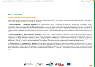 40
APRENDIZAGENS ESSENCIAIS | ARTICULAÇÃO COM O PERFIL DOS ALUNOS | SECUNDÁRIO | CURSOS PROFISSIONAIS        ÁREA DE INTEGRAÇÃO
ÁREA 2 - A SOCIEDADE
Unidade Temática 4 - A região, espaço vivido
Esta Unidade Temática visa favorecer situações de exploração pelos alunos acerca das características naturais e humanas que constituem a identidade da
região, não obstante ter presente uma perspetiva multiescalar.
O Tema-problema 4.1 - A identidade regional procura proporcionar aos alunos a capacidade de identificação das principais características físicas e
humanas que determinam a identidade da região em que a escola se insere. Para compreender e caracterizar os aspetos físicos e humanos de uma região,
sugere-se que este Tema-problema seja explorado em consonância com uma perspetiva metodológica de investigação à escala local, tendo como ponto de
partida os conhecimentos prévios dos alunos acerca do meio envolvente e da região em que se inserem. No final, deve ser explorado o conceito de região
como uma síntese dos aspetos físicos e humanos que permitem caracterizar e definir a identidade de um determinado território por comparação e distinção a
outros.
O Tema-problema 4.2 - A região e o espaço nacional visa que os alunos possam compreender que existem diferenças de desenvolvimento no espaço
nacional a nível regional. Deve partir-se do reconhecimento dos desequilíbrios socioeconómicos regionais existentes para depois explicá-los, mobilizando
competências do método investigativo que leve os alunos à recolha, tratamento, interpretação e comunicação de informação, no sentido de os conduzir à
sugestão de propostas de integração e desenvolvimento regional. A abordagem deve ser feita na perspetiva de ações que conduzam a uma atenuação desses
desequilíbrios, mas que, no entanto, permitam preservar as características próprias de cada região, a sua especificidade e identidade regional.
No Tema-problema 4.3 - Desequilíbrios regionais pretende-se que os alunos compreendam a existência de diferenças de desenvolvimento no território
nacional. A exploração deste Tema-problema, deve ter como ponto de partida a identificação dos desequilíbrios regionais existentes, seguindo-se a fundamentação
dos mesmos e, por fim, a formulação de propostas de solução e/ou medidas de mitigação. As ações a considerar devem ter como finalidade a atenuação
desses desequilíbrios, mas sempre na ótica de promoção do desenvolvimento integrado e sustentável e com a preservação das características próprias de cada
região.
 