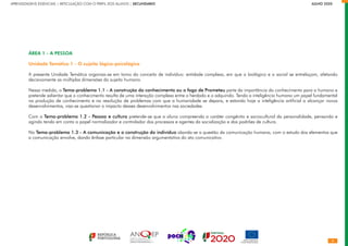APRENDIZAGENS ESSENCIAIS | ARTICULAÇÃO COM O PERFIL DOS ALUNOS | SECUNDÁRIO		       JULHO 2020
ÁREA 1 - A PESSOA
Unidade Temática 1 - O sujeito lógico-psicológico
A presente Unidade Temática organiza-se em torno do conceito de indivíduo: entidade complexa, em que o biológico e o social se entrelaçam, afetando
decisivamente as múltiplas dimensões do sujeito humano.
Nessa medida, o Tema-problema 1.1 - A construção do conhecimento ou o fogo de Prometeu parte da importância do conhecimento para o humano e
pretende salientar que o conhecimento resulta de uma interação complexa entre o herdado e o adquirido. Tendo a inteligência humana um papel fundamental
na produção de conhecimento e na resolução de problemas com que a humanidade se depara, e estando hoje a inteligência artificial a alcançar novos
desenvolvimentos, visa-se questionar o impacto desses desenvolvimentos nas sociedades.
Com o Tema-problema 1.2 - Pessoa e cultura pretende-se que o aluno compreenda o caráter congénito e sociocultural da personalidade, pensando e
agindo tendo em conta o papel normalizador e controlador dos processos e agentes da socialização e dos padrões de cultura.
No Tema-problema 1.3 - A comunicação e a construção do indivíduo aborda-se a questão da comunicação humana, com o estudo dos elementos que
a comunicação envolve, dando ênfase particular na dimensão argumentativa do ato comunicativo.
 