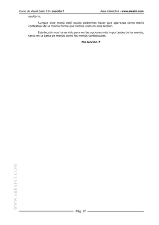 Curso de Visual Basic 6.0 - Lección 7                         Area Interactiva - www.areaint.com
                         ocultarlo.

                                Aunque este menú esté oculto podremos hacer que aparezca como menú
                         contextual de la misma forma que hemos visto en esta lección.

                                Esta lección nos ha servido para ver las opciones más importantes de los menús,
                         tanto en la barra de menús como los menús contextuales.

                                                                Fin lección 7
WWW.AREAINT.COM




                                                            Pág. 17
 