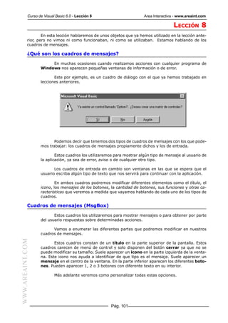 Curso de Visual Basic 6.0 - Lección 8                        Area Interactiva - www.areaint.com

                                                                                        LECCIÓN 8
                   En esta lección hablaremos de unos objetos que ya hemos utilizado en la lección ante-
           rior, pero no vimos ni como funcionaban, ni como se utilizaban. Estamos hablando de los
           cuadros de mensajes.

           ¿Qué son los cuadros de mensajes?

                       En muchas ocasiones cuando realizamos acciones con cualquier programa de
                  Windows nos aparecen pequeñas ventanas de información o de error.

                         Este por ejemplo, es un cuadro de diálogo con el que ya hemos trabajado en
                  lecciones anteriores.




                         Podemos decir que tenemos dos tipos de cuadros de mensajes con los que pode-
                  mos trabajar: los cuadros de mensajes propiamente dichos y los de entrada.

                          Estos cuadros los utilizaremos para mostrar algún tipo de mensaje al usuario de
                  la aplicación, ya sea de error, aviso o de cualquier otro tipo.

                         Los cuadros de entrada en cambio son ventanas en las que se espera que el
                  usuario escriba algún tipo de texto que nos servirá para continuar con la aplicación.

                          En ambos cuadros podremos modificar diferentes elementos como el título, el
                  icono, los mensajes de los botones, la cantidad de botones, sus funciones y otras ca-
                  racterísticas que veremos a medida que vayamos hablando de cada uno de los tipos de
                  cuadros.

           Cuadros de mensajes (MsgBox)

                         Estos cuadros los utilizaremos para mostrar mensajes o para obtener por parte
                  del usuario respuestas sobre determinadas acciones.

                        Vamos a enumerar las diferentes partes que podremos modificar en nuestros
                  cuadros de mensajes.
WWW.AREAINT.COM




                         Estos cuadros constan de un título en la parte superior de la pantalla. Estos
                  cuadros carecen de menú de control y solo disponen del botón cerrar ya que no se
                  puede modificar su tamaño. Suele aparecer un icono en la parte izquierda de la venta-
                  na. Este icono nos ayuda a identificar de que tipo es el mensaje. Suele aparecer un
                  mensaje en el centro de la ventana. En la parte inferior aparecen los diferentes boto-
                  nes. Pueden aparecer 1, 2 o 3 botones con diferente texto en su interior.

                          Más adelante veremos como personalizar todas estas opciones.




                                                      Pág. 101
 