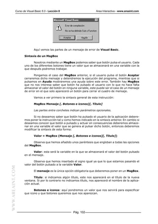 Curso de Visual Basic 6.0 - Lección 8                        Area Interactiva - www.areaint.com




                          Aquí vemos las partes de un mensaje de error de Visual Basic.

                  Sintaxis de un MsgBox

                        Nosotros mediante un MsgBox podemos saber que botón pulsa el usuario. Cada
                  uno de los diferentes botones tiene un valor que se almacenará en una variable con la
                  que después podremos trabajar.

                         Pongamos el caso del MsgBox anterior, si el usuario pulsa el botón Aceptar
                  cerraremos dicho mensaje y detendremos la ejecución del programa, mientras que si
                  pulsamos en Ayuda mostraremos una ayuda sobre este error. También hay MsgBox
                  que no nos interesa saber que botón ha pulsado el usuario con lo que no hace falta
                  almacenar el valor del botón en ninguna variable, este puede ser el caso de un mensaje
                  de error en el que solo aparecerá un botón para cerrar el cuadro de mensaje.

                          Vamos a ver primero la sintaxis general de esta instrucción:

                          MsgBox Mensaje [, Botones e iconos][, Título]

                          Las partes entre corchetes indican parámetros opcionales.

                         Si no deseamos saber que botón ha pulsado el usuario de la aplicación debere-
                  mos poner la instrucción tal y como hemos indicado en la sintaxis anterior. En cambio si
                  deseamos conocer que botón a pulsado y actuar en consecuencias deberemos almace-
                  nar en una variable el valor que se genera al pulsar dicho botón, entonces deberemos
                  modificar la sintaxis de esta forma:

                          Valor = MsgBox (Mensaje [, Botones e iconos][, Título])

                        Observa que hemos añadido unos paréntesis que engloban a todas las opciones
                  del MsgBox.

                         Valor: esta será la variable en la que se almacenará el valor del botón pulsado
                  en el mensaje.

                         Observa que hemos insertado el signo igual ya que lo que estamos pasando el
                  valor del botón pulsado a la variable Valor.
WWW.AREAINT.COM




                          El mensaje es la única opción obligatoria que deberemos poner en un MsgBox.

                         Título: si indicamos algún título, este nos aparecerá en el título de la nueva
                  ventana. Si por lo contrario no indicamos título, nos aparecerá el nombre de la aplica-
                  ción actual.

                         Botones e iconos: aquí pondremos un valor que nos servirá para especificar
                  que icono y que botones queremos que nos aparezcan.




                                                       Pág. 102
 