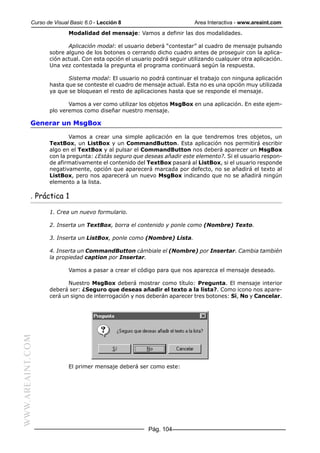 Curso de Visual Basic 6.0 - Lección 8                          Area Interactiva - www.areaint.com
                          Modalidad del mensaje: Vamos a definir las dos modalidades.

                         Aplicación modal: el usuario deberá “contestar” al cuadro de mensaje pulsando
                  sobre alguno de los botones o cerrando dicho cuadro antes de proseguir con la aplica-
                  ción actual. Con esta opción el usuario podrá seguir utilizando cualquier otra aplicación.
                  Una vez contestada la pregunta el programa continuará según la respuesta.

                         Sistema modal: El usuario no podrá continuar el trabajo con ninguna aplicación
                  hasta que se conteste el cuadro de mensaje actual. Esta no es una opción muy utilizada
                  ya que se bloquean el resto de aplicaciones hasta que se responde el mensaje.

                         Vamos a ver como utilizar los objetos MsgBox en una aplicación. En este ejem-
                  plo veremos como diseñar nuestro mensaje.

           Generar un MsgBox

                          Vamos a crear una simple aplicación en la que tendremos tres objetos, un
                  TextBox, un ListBox y un CommandButton. Esta aplicación nos permitirá escribir
                  algo en el TextBox y al pulsar el CommandButton nos deberá aparecer un MsgBox
                  con la pregunta: ¿Estás seguro que deseas añadir este elemento?. Si el usuario respon-
                  de afirmativamente el contenido del TextBox pasará al ListBox, si el usuario responde
                  negativamente, opción que aparecerá marcada por defecto, no se añadirá el texto al
                  ListBox, pero nos aparecerá un nuevo MsgBox indicando que no se añadirá ningún
                  elemento a la lista.

           . Práctica 1

                  1. Crea un nuevo formulario.

                  2. Inserta un TextBox, borra el contenido y ponle como (Nombre) Texto.

                  3. Inserta un ListBox, ponle como (Nombre) Lista.

                  4. Inserta un CommandButton cámbiale el (Nombre) por Insertar. Cambia también
                  la propiedad caption por Insertar.

                          Vamos a pasar a crear el código para que nos aparezca el mensaje deseado.

                         Nuestro MsgBox deberá mostrar como título: Pregunta. El mensaje interior
                  deberá ser: ¿Seguro que deseas añadir el texto a la lista?. Como icono nos apare-
                  cerá un signo de interrogación y nos deberán aparecer tres botones: Sí, No y Cancelar.
WWW.AREAINT.COM




                          El primer mensaje deberá ser como este:




                                                        Pág. 104
 