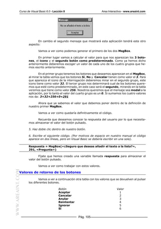 Curso de Visual Basic 6.0 - Lección 8                         Area Interactiva - www.areaint.com




                        En cambio el segundo mensaje que mostrará esta aplicación tendrá este otro
                  aspecto:

                          Vamos a ver como podemos generar el primero de los dos MsgBox.

                         En primer lugar vamos a calcular el valor para que nos aparezcan los 3 boto-
                  nes, el icono y el segundo botón como predeterminado. Como ya hemos dicho
                  anteriormente deberemos escoger un valor de cada uno de los cuatro grupos que he-
                  mos escrito anteriormente.

                          En el primer grupo tenemos los botones que deseamos aparezcan en el MsgBox,
                  al mirar la tabla vemos que los botones Sí, No y Cancelar tienen como valor el 3. Para
                  que aparezca el icono de la interrogación deberemos mirar en el segundo grupo, este
                  icono tiene como valor 32. El tercer grupo nos determinará cual de los botones quere-
                  mos que esté como predeterminado, en este caso será el segundo, mirando en la tabla
                  veremos que tiene como valor 256. Nosotros queremos que el mensaje sea modal a la
                  aplicación, por lo tanto el valor del cuarto grupo es un 0. Si sumamos los cuatro valores
                  nos da: 3+32+256+0=291

                         Ahora que ya sabemos el valor que debemos poner dentro de la definición de
                  nuestro primer MsgBox.

                          Vamos a ver como quedaría definitivamente el código.

                        Recuerda que deseamos conocer la respuesta del usuario por lo que necesita-
                  mos almacenar el valor del botón pulsado.

                  5. Haz doble clic dentro de nuestro botón.

                  6. Escribe el siguiente código. (Por motivos de espacio en nuestro manual el código
                  aparece en dos líneas, pero en Visual Basic se debería escribir en una sola).

                  Respuesta = MsgBox(«¿Seguro que deseas añadir el texto a la lista?»,
                  291, «Pregunta»)

                         Fíjate que hemos creado una variable llamada respuesta para almacenar el
                  valor del botón pulsado.

                          Vamos a ver como trabajar con estos valores.
WWW.AREAINT.COM




           Valores de retorno de los botones

                          Vamos a ver a continuación otra tabla con los valores que se devuelven al pulsar
                  los diferentes botones.

                                          Botón                                     Valor
                                          Aceptar                                    1
                                          Cancelar                                   2
                                          Anular                                     3
                                          Reintentar                                 4
                                          Ignorar                                    5
                                          Sí                                         6


                                                       Pág. 105
 