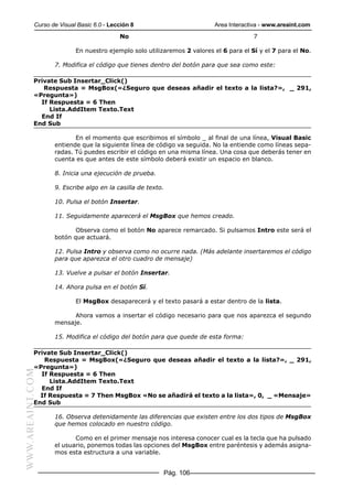 Curso de Visual Basic 6.0 - Lección 8                         Area Interactiva - www.areaint.com
                                          No                                           7

                          En nuestro ejemplo solo utilizaremos 2 valores el 6 para el Sí y el 7 para el No.

                  7. Modifica el código que tienes dentro del botón para que sea como este:

           Private Sub Insertar_Click()
              Respuesta = MsgBox(«¿Seguro que deseas añadir el texto a la lista?», _ 291,
           «Pregunta»)
             If Respuesta = 6 Then
                Lista.AddItem Texto.Text
             End If
           End Sub

                         En el momento que escribimos el símbolo _ al final de una línea, Visual Basic
                  entiende que la siguiente línea de código va seguida. No la entiende como líneas sepa-
                  radas. Tú puedes escribir el código en una misma línea. Una cosa que deberás tener en
                  cuenta es que antes de este símbolo deberá existir un espacio en blanco.

                  8. Inicia una ejecución de prueba.

                  9. Escribe algo en la casilla de texto.

                  10. Pulsa el botón Insertar.

                  11. Seguidamente aparecerá el MsgBox que hemos creado.

                         Observa como el botón No aparece remarcado. Si pulsamos Intro este será el
                  botón que actuará.

                  12. Pulsa Intro y observa como no ocurre nada. (Más adelante insertaremos el código
                  para que aparezca el otro cuadro de mensaje)

                  13. Vuelve a pulsar el botón Insertar.

                  14. Ahora pulsa en el botón Sí.

                          El MsgBox desaparecerá y el texto pasará a estar dentro de la lista.

                        Ahora vamos a insertar el código necesario para que nos aparezca el segundo
                  mensaje.

                  15. Modifica el código del botón para que quede de esta forma:

           Private Sub Insertar_Click()
              Respuesta = MsgBox(«¿Seguro que deseas añadir el texto a la lista?», _ 291,
           «Pregunta»)
WWW.AREAINT.COM




             If Respuesta = 6 Then
                Lista.AddItem Texto.Text
             End If
             If Respuesta = 7 Then MsgBox «No se añadirá el texto a la lista», 0, _ «Mensaje»
           End Sub

                  16. Observa detenidamente las diferencias que existen entre los dos tipos de MsgBox
                  que hemos colocado en nuestro código.

                         Como en el primer mensaje nos interesa conocer cual es la tecla que ha pulsado
                  el usuario, ponemos todas las opciones del MsgBox entre paréntesis y además asigna-
                  mos esta estructura a una variable.


                                                        Pág. 106
 