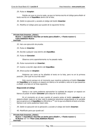 Curso de Visual Basic 6.0 - Lección 8                            Area Interactiva - www.areaint.com


                     29. Pulsa en Aceptar.

                            Podrás ver que no ocurre nada, ya que no hemos escrito el código para añadir el
                     texto escrito en el InputBox dentro de la lista.

                     30. Detén la ejecución y accede al código del botón Insertar.

                     31. Modifica el código para que quede de la siguiente forma:




                  Private Sub Insertar_Click()
                    Nuevo = InputBox(«Escribe un texto para añadir», «Texto nuevo»)
                    Lista.AddItem Nuevo
                  End Sub

                     32. Haz una ejecución de prueba.

                     33. Pulsa en Insertar.

                     34. Escribe cualquier cosa dentro del InputBox.

                     35. Pulsa en Cancelar.

                            Observa como aparentemente no ha pasado nada.

                     36. Pulsa nuevamente en Insertar.

                     37. Vuelve a escribir algo dentro del InputBox.

                     38. Ahora pulsa en Aceptar.

                            Podemos ver como se ha añadido el texto en la lista, pero no en la primera
                     posición. ¿Por qué ha ocurrido esto?

                            Esto ocurre porque en el momento que nosotros pulsamos el botón Cancelar
                     del InputBox se le asigna un espacio en blanco a la variable y esto es lo que pasamos
                     a añadir a la lista en la línea siguiente.

                     Depurando el código

                            Vamos a ver como podemos aprovechar la cualidad de asignar un espacio en
                     blanco al pulsar el botón Cancelar para depurar la aplicación.

                            En el momento en el que cuando el usuario pulsa el botón cancelar no se
WWW.AREAINT.COM




                     debería añadir nada en la lista, esto lo podemos solucionar preguntando si la variable
                     que se genera en el InputBox es diferente a “” con lo que se añadirá el texto a la lista.
                     Vamos a ver como podemos hacer esto.

                     39. Detén la ejecución de la aplicación y accede al código del botón Insertar.

                     40. Modifícalo para que quede así:

                  Private Sub Insertar_Click()
                    Nuevo = InputBox(«Escribe un texto para añadir», «Texto nuevo»)
                    If Nuevo <> «» Then Lista.AddItem Nuevo
                  End Sub


                                                          Pág. 109
 