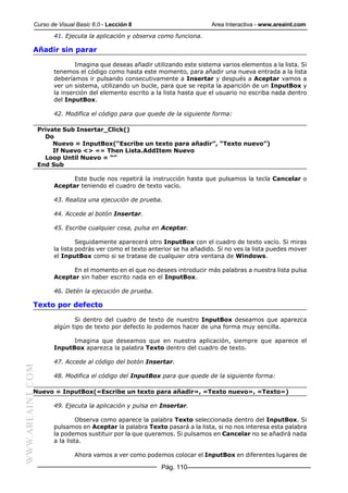 Curso de Visual Basic 6.0 - Lección 8                             Area Interactiva - www.areaint.com
                      41. Ejecuta la aplicación y observa como funciona.

           Añadir sin parar

                              Imagina que deseas añadir utilizando este sistema varios elementos a la lista. Si
                      tenemos el código como hasta este momento, para añadir una nueva entrada a la lista
                      deberíamos ir pulsando consecutivamente a Insertar y después a Aceptar vamos a
                      ver un sistema, utilizando un bucle, para que se repita la aparición de un InputBox y
                      la inserción del elemento escrito a la lista hasta que el usuario no escriba nada dentro
                      del InputBox.

                      42. Modifica el código para que quede de la siguiente forma:

                  Private Sub Insertar_Click()
                    Do
                       Nuevo = InputBox(“Escribe un texto para añadir”, “Texto nuevo”)
                       If Nuevo <> «» Then Lista.AddItem Nuevo
                    Loop Until Nuevo = “”
                  End Sub

                            Este bucle nos repetirá la instrucción hasta que pulsamos la tecla Cancelar o
                      Aceptar teniendo el cuadro de texto vacío.

                      43. Realiza una ejecución de prueba.

                      44. Accede al botón Insertar.

                      45. Escribe cualquier cosa, pulsa en Aceptar.

                               Seguidamente aparecerá otro InputBox con el cuadro de texto vacío. Si miras
                      la lista podrás ver como el texto anterior se ha añadido. Si no ves la lista puedes mover
                      el InputBox como si se tratase de cualquier otra ventana de Windows.

                            En el momento en el que no desees introducir más palabras a nuestra lista pulsa
                      Aceptar sin haber escrito nada en el InputBox.

                      46. Detén la ejecución de prueba.

           Texto por defecto

                             Si dentro del cuadro de texto de nuestro InputBox deseamos que aparezca
                      algún tipo de texto por defecto lo podemos hacer de una forma muy sencilla.

                            Imagina que deseamos que en nuestra aplicación, siempre que aparece el
                      InputBox aparezca la palabra Texto dentro del cuadro de texto.

                      47. Accede al código del botón Insertar.
WWW.AREAINT.COM




                      48. Modifica el código del InputBox para que quede de la siguiente forma:

           Nuevo = InputBox(«Escribe un texto para añadir», «Texto nuevo», «Texto»)

                      49. Ejecuta la aplicación y pulsa en Insertar.

                               Observa como aparece la palabra Texto seleccionada dentro del InputBox. Si
                      pulsamos en Aceptar la palabra Texto pasará a la lista, si no nos interesa esta palabra
                      la podemos sustituir por la que queramos. Si pulsamos en Cancelar no se añadirá nada
                      a la lista.

                             Ahora vamos a ver como podemos colocar el InputBox en diferentes lugares de

                                                           Pág. 110
 