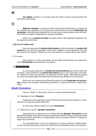 Curso de Visual Basic 6.0 - Lección 3                       Area Interactiva - www.areaint.com




                        Ver objeto: al hacer un clic sobre este otro botón veremos la parte gráfica del
                  elemento seleccionado.




                         Alternar carpetas: si pulsamos sobre esta opción mostraremos o ocultaremos
                  las carpetas que aparecen en la ventana de la parte inferior de este Explorador de
                  proyectos. Normalmente trabajaremos con esta opción seleccionada ya que así tene-
                  mos todos los objetos clasificados por grupos (carpetas).

                          Dentro de la ventana de lista (recuadro inferior del explorador) podemos ver
                  los siguientes elementos:




                        Aquí nos aparecerá el nombre del proyecto y entre paréntesis el nombre del
                  archivo con el cual se ha guardado. Todo lo que “cuelgue” de este elemento, es lo que
                  forma parte del proyecto. Observa el icono que aparece a la izquierda de esta opción.



                         Esta carpeta nos indica que dentro de ella todos los elementos que aparezcan
                  serán formularios que pertenecen al proyecto.




                         En esta opción aparecerá el nombre de los formularios que forman parte del
                  proyecto y entre paréntesis el nombre del archivo que se crea al guardar el formula-
                  rio. Observa el icono que aparece a la izquierda de esta opción. Más adelante podrás
                  ver como van apareciendo los diferentes formularios que añadiremos al proyecto.

                         Ahora que ya conocemos las diferentes partes de este Explorador de proyec-
                  tos, vamos a ver los pasos necesarios para añadir un nuevo formulario a nuestro pro-
                  yecto.

           Añadir formulario

                          Vamos a añadir un formulario nuevo en nuestra actual aplicación.

                  10. Despliega el menú Proyecto.

                         Desde este menú podremos insertar diferentes elementos que podamos ir nece-
WWW.AREAINT.COM




                  sitando a lo largo de nuestra aplicación.

                          En este caso vamos a añadir un nuevo formulario.

                  11. Selecciona la opción: Agregar formulario.

                        Seguidamente te aparecerá una ventana llamada Agregar formulario donde
                  podríamos escoger el tipo de formulario que deseamos añadir. La gran mayoría de estos
                  formularios tienen elementos ya programados que nos pueden facilitar el trabajo en
                  según que momentos.

                         Yo, personalmente, no soy muy partidario en utilizar ventanas “prefabricadas”
                  ya que muchas aplicaciones hechas por diferentes programadores tienen una aparien-

                                                      Pág. 115
 