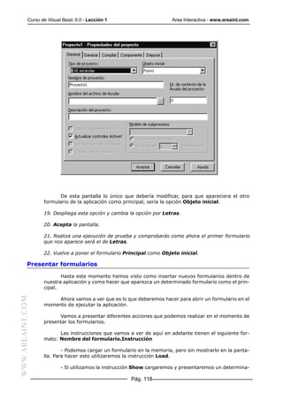Curso de Visual Basic 6.0 - Lección 1                       Area Interactiva - www.areaint.com




                        De esta pantalla lo único que debería modificar, para que apareciera el otro
                  formulario de la aplicación como principal, sería la opción Objeto inicial.

                  19. Despliega esta opción y cambia la opción por Letras.

                  20. Acepta la pantalla.

                  21. Realiza una ejecución de prueba y comprobarás como ahora el primer formulario
                  que nos aparece será el de Letras.

                  22. Vuelve a poner el formulario Principal como Objeto inicial.

           Presentar formularios

                         Hasta este momento hemos visto como insertar nuevos formularios dentro de
                  nuestra aplicación y como hacer que aparezca un determinado formulario como el prin-
                  cipal.
WWW.AREAINT.COM




                       Ahora vamos a ver que es lo que deberemos hacer para abrir un formulario en el
                  momento de ejecutar la aplicación.

                        Vamos a presentar diferentes acciones que podemos realizar en el momento de
                  presentar los formularios.

                        Las instrucciones que vamos a ver de aquí en adelante tienen el siguiente for-
                  mato: Nombre del formulario.Instrucción

                          - Podemos cargar un formulario en la memoria, pero sin mostrarlo en la panta-
                  lla. Para hacer esto utilizaremos la instrucción Load.

                          - Si utilizamos la instrucción Show cargaremos y presentaremos un determina-

                                                      Pág. 118
 