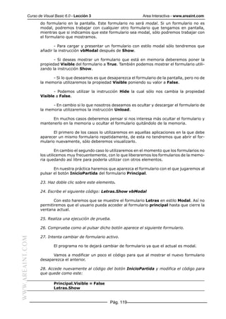 Curso de Visual Basic 6.0 - Lección 3                        Area Interactiva - www.areaint.com
                  do formulario en la pantalla. Este formulario no será modal. Si un formulario no es
                  modal, podremos trabajar con cualquier otro formulario que tengamos en pantalla,
                  mientras que si indicamos que este formulario sea modal, sólo podremos trabajar con
                  el formulario que mostramos.

                         - Para cargar y presentar un formulario con estilo modal sólo tendremos que
                  añadir la instrucción vbModal después de Show.

                         - Si deseas mostrar un formulario que está en memoria deberemos poner la
                  propiedad Visible del formulario a True. También podemos mostrar el formulario utili-
                  zando la instrucción Show.

                        - Si lo que deseamos es que desaparezca el formulario de la pantalla, pero no de
                  la memoria utilizaremos la propiedad Visible poniendo su valor a False.

                         - Podemos utilizar la instrucción Hide la cual sólo nos cambia la propiedad
                  Visible a False.

                        - En cambio si lo que nosotros deseamos es ocultar y descargar el formulario de
                  la memoria utilizaremos la instrucción Unload.

                        En muchos casos deberemos pensar si nos interesa más ocultar el formulario y
                  mantenerlo en la memoria u ocultar el formulario quitándolo de la memoria.

                         El primero de los casos lo utilizaremos en aquellas aplicaciones en la que debe
                  aparecer un mismo formulario repetidamente, de esta no tendremos que abrir el for-
                  mulario nuevamente, sólo deberemos visualizarlo.

                           En cambio el segundo caso lo utilizaremos en el momento que los formularios no
                  los utilicemos muy frecuentemente, con lo que liberaremos los formularios de la memo-
                  ria quedando así libre para poderla utilizar con otros elementos.

                         En nuestra práctica haremos que aparezca el formulario con el que jugaremos al
                  pulsar el botón InicioPartida del formulario Principal.

                  23. Haz doble clic sobre este elemento.

                  24. Escribe el siguiente código: Letras.Show vbModal

                         Con esto haremos que se muestre el formulario Letras en estilo Modal. Así no
                  permitiremos que el usuario pueda acceder al formulario principal hasta que cierre la
                  ventana actual.

                  25. Realiza una ejecución de prueba.

                  26. Comprueba como al pulsar dicho botón aparece el siguiente formulario.

                  27. Intenta cambiar de formulario activo.
WWW.AREAINT.COM




                          El programa no te dejará cambiar de formulario ya que el actual es modal.

                        Vamos a modificar un poco el código para que al mostrar el nuevo formulario
                  desaparezca el anterior.

                  28. Accede nuevamente al código del botón InicioPartida y modifica el código para
                  que quede como este:

                          Principal.Visible = False
                          Letras.Show


                                                       Pág. 119
 