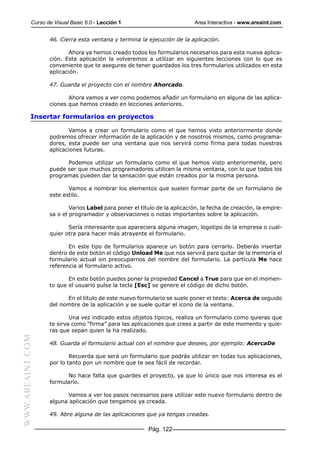 Curso de Visual Basic 6.0 - Lección 1                          Area Interactiva - www.areaint.com


                  46. Cierra esta ventana y termina la ejecución de la aplicación.

                         Ahora ya hemos creado todos los formularios necesarios para esta nueva aplica-
                  ción. Esta aplicación la volveremos a utilizar en siguientes lecciones con lo que es
                  conveniente que te asegures de tener guardados los tres formularios utilizados en esta
                  aplicación.

                  47. Guarda el proyecto con el nombre Ahorcado.

                         Ahora vamos a ver como podemos añadir un formulario en alguna de las aplica-
                  ciones que hemos creado en lecciones anteriores.

           Insertar formularios en proyectos

                         Vamos a crear un formulario como el que hemos visto anteriormente donde
                  podremos ofrecer información de la aplicación y de nosotros mismos, como programa-
                  dores, esta puede ser una ventana que nos servirá como firma para todas nuestras
                  aplicaciones futuras.

                        Podemos utilizar un formulario como el que hemos visto anteriormente, pero
                  puede ser que muchos programadores utilicen la misma ventana, con lo que todos los
                  programas pueden dar la sensación que están creados por la misma persona.

                         Vamos a nombrar los elementos que suelen formar parte de un formulario de
                  este estilo.

                          Varios Label para poner el título de la aplicación, la fecha de creación, la empre-
                  sa o el programador y observaciones o notas importantes sobre la aplicación.

                         Sería interesante que apareciera alguna imagen, logotipo de la empresa o cual-
                  quier otra para hacer más atrayente el formulario.

                         En este tipo de formularios aparece un botón para cerrarlo. Deberás insertar
                  dentro de este botón el código Unload Me que nos servirá para quitar de la memoria el
                  formulario actual sin preocuparnos del nombre del formulario. La partícula Me hace
                  referencia al formulario activo.

                         En este botón puedes poner la propiedad Cancel a True para que en el momen-
                  to que el usuario pulse la tecla [Esc] se genere el código de dicho botón.

                        En el título de este nuevo formulario se suele poner el texto: Acerca de seguido
                  del nombre de la aplicación y se suele quitar el icono de la ventana.

                          Una vez indicado estos objetos típicos, realiza un formulario como quieras que
                  te sirva como “firma” para las aplicaciones que crees a partir de este momento y quie-
                  ras que sepan quien la ha realizado.
WWW.AREAINT.COM




                  48. Guarda el formulario actual con el nombre que desees, por ejemplo: AcercaDe

                          Recuerda que será un formulario que podrás utilizar en todas tus aplicaciones,
                  por lo tanto pon un nombre que te sea fácil de recordar.

                        No hace falta que guardes el proyecto, ya que lo único que nos interesa es el
                  formulario.

                        Vamos a ver los pasos necesarios para utilizar este nuevo formulario dentro de
                  alguna aplicación que tengamos ya creada.

                  49. Abre alguna de las aplicaciones que ya tengas creadas.

                                                        Pág. 122
 
