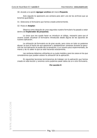 Curso de Visual Basic 6.0 - Lección 3                       Area Interactiva - www.areaint.com


                  50. Accede a la opción Agregar archivo del menú Proyecto.

                        Acto seguido te aparecerá una ventana para abrir uno de los archivos que ya
                  tenemos guardados.

                  51. Selecciona el formulario que hemos creado anteriormente.

                  52. Pulsa en Aceptar.

                         Observa como después de unos segundos nuestro formulario ha pasado a estar
                  dentro del Explorador de proyectos.

                         Lo único que nos queda hacer es introducir el código, necesario para que el
                  usuario pueda visualizar el formulario introducido desde alguna de las opciones de
                  nuestra aplicación.

                         La utilización de formulario es de gran ayuda, pero como en todo no podemos
                  abusar ya que el hecho de que aparezcan y desaparezcan ventanas durante la ejecu-
                  ción de una aplicación le puede dar la sensación, a un usuario poco experimentado, de
                  mareo y de no saber lo que se está haciendo exactamente.

                         Las ventanas debemos utilizarlas en su justa medida y para los casos en los que
                  consideremos que pueden aclarar la utilización de la aplicación.

                        En siguientes lecciones terminaremos de trabajar con la aplicación que hemos
                  creado en esta lección y veremos como podemos pasar datos de un a otro formulario.

                                                         Fin Lección 9
WWW.AREAINT.COM




                                                      Pág. 123
 