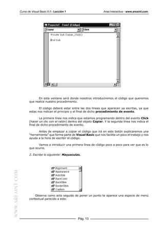 Curso de Visual Basic 6.0 - Lección 1                        Area Interactiva - www.areaint.com




                                En esta ventana será donde nosotros introduciremos el código que queremos
                         que realice nuestro procedimiento.

                                El código deberá estar entre las dos líneas que aparecen ya escritas, ya que
                         estas nos indican el principio y el final de dicho procedimiento de evento.

                                 La primera línea nos indica que estamos programando dentro del evento Click
                         (hacer un clic con el ratón) dentro del objeto Copiar. Y la segunda línea nos indica el
                         final de dicho procedimiento de evento.

                               Antes de empezar a copiar el código que irá en este botón explicaremos una
                         “herramienta” que forma parte de Visual Basic que nos facilita un poco el trabajo y nos
                         ayuda a la hora de escribir el código.

                               Vamos a introducir una primera línea de código poco a poco para ver que es lo
                         que ocurre.

                         2. Escribe lo siguiente: Mayusculas.
WWW.AREAINT.COM




                             Observa como acto seguido de poner un punto te aparece una especie de menú
                         contextual parecido a este:




                                                            Pág. 13
 