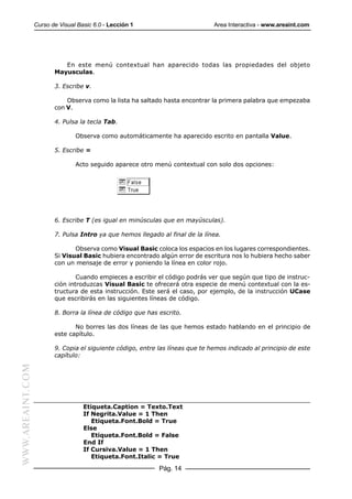 Curso de Visual Basic 6.0 - Lección 1                         Area Interactiva - www.areaint.com




                            En este menú contextual han aparecido todas las propiedades del objeto
                         Mayusculas.

                         3. Escribe v.

                             Observa como la lista ha saltado hasta encontrar la primera palabra que empezaba
                         con V.

                         4. Pulsa la tecla Tab.

                                 Observa como automáticamente ha aparecido escrito en pantalla Value.

                         5. Escribe =

                                 Acto seguido aparece otro menú contextual con solo dos opciones:




                         6. Escribe T (es igual en minúsculas que en mayúsculas).

                         7. Pulsa Intro ya que hemos llegado al final de la línea.

                                Observa como Visual Basic coloca los espacios en los lugares correspondientes.
                         Si Visual Basic hubiera encontrado algún error de escritura nos lo hubiera hecho saber
                         con un mensaje de error y poniendo la línea en color rojo.

                                 Cuando empieces a escribir el código podrás ver que según que tipo de instruc-
                         ción introduzcas Visual Basic te ofrecerá otra especie de menú contextual con la es-
                         tructura de esta instrucción. Este será el caso, por ejemplo, de la instrucción UCase
                         que escribirás en las siguientes líneas de código.

                         8. Borra la línea de código que has escrito.

                                No borres las dos líneas de las que hemos estado hablando en el principio de
                         este capítulo.

                         9. Copia el siguiente código, entre las líneas que te hemos indicado al principio de este
                         capítulo:
WWW.AREAINT.COM




                                    Etiqueta.Caption = Texto.Text
                                    If Negrita.Value = 1 Then
                                       Etiqueta.Font.Bold = True
                                    Else
                                       Etiqueta.Font.Bold = False
                                    End If
                                    If Cursiva.Value = 1 Then
                                       Etiqueta.Font.Italic = True

                                                             Pág. 14
 