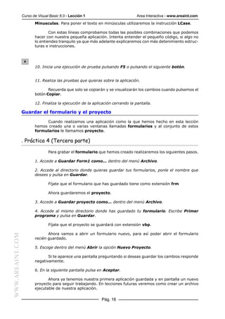 Curso de Visual Basic 6.0 - Lección 1                          Area Interactiva - www.areaint.com
                         Minusculas. Para poner el texto en minúsculas utilizaremos la instrucción LCase.

                                 Con estas líneas comprobamos todas las posibles combinaciones que podemos
                         hacer con nuestra pequeña aplicación. Intenta entender el pequeño código, si algo no
                         lo entiendes tranquilo ya que más adelante explicaremos con más detenimiento estruc-
                         turas e instrucciones.




                         10. Inicia una ejecución de prueba pulsando F5 o pulsando el siguiente botón.


                         11. Realiza las pruebas que quieras sobre la aplicación.

                                Recuerda que solo se copiarán y se visualizarán los cambios cuando pulsemos el
                         botón Copiar.

                         12. Finaliza la ejecución de la aplicación cerrando la pantalla.

                  Guardar el formulario y el proyecto

                              Cuando realizamos una aplicación como la que hemos hecho en esta lección
                         hemos creado una o varias ventanas llamadas formularios y al conjunto de estos
                         formularios le llamamos proyecto.

                  . Práctica 4 (Tercera parte)

                                 Para grabar el formulario que hemos creado realizaremos los siguientes pasos.

                         1. Accede a Guardar Form1 como... dentro del menú Archivo.

                         2. Accede al directorio donde quieras guardar tus formularios, ponle el nombre que
                         desees y pulsa en Guardar.

                                 Fíjate que el formulario que has guardado tiene como extensión frm

                                 Ahora guardaremos el proyecto.

                         3. Accede a Guardar proyecto como... dentro del menú Archivo.

                         4. Accede al mismo directorio donde has guardado tu formulario. Escribe Primer
                         programa y pulsa en Guardar.

                                 Fíjate que el proyecto se guardará con extensión vbp.

                                Ahora vamos a abrir un formulario nuevo, para así poder abrir el formulario
WWW.AREAINT.COM




                         recién guardado.

                         5. Escoge dentro del menú Abrir la opción Nuevo Proyecto.

                                Si te aparece una pantalla preguntando si deseas guardar los cambios responde
                         negativamente.

                         6. En la siguiente pantalla pulsa en Aceptar.

                                Ahora ya tenemos nuestra primera aplicación guardada y en pantalla un nuevo
                         proyecto para seguir trabajando. En lecciones futuras veremos como crear un archivo
                         ejecutable de nuestra aplicación.

                                                             Pág. 16
 