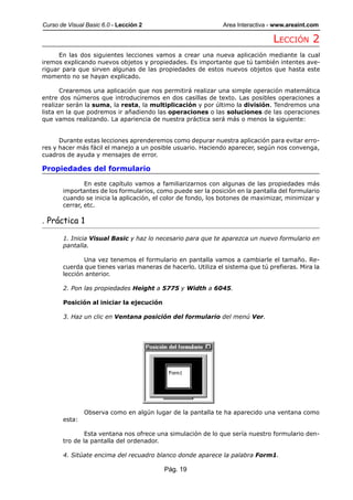 Curso de Visual Basic 6.0 - Lección 2                         Area Interactiva - www.areaint.com

                                                                               LECCIÓN 2
      En las dos siguientes lecciones vamos a crear una nueva aplicación mediante la cual
iremos explicando nuevos objetos y propiedades. Es importante que tú también intentes ave-
riguar para que sirven algunas de las propiedades de estos nuevos objetos que hasta este
momento no se hayan explicado.

       Crearemos una aplicación que nos permitirá realizar una simple operación matemática
entre dos números que introduciremos en dos casillas de texto. Las posibles operaciones a
realizar serán la suma, la resta, la multiplicación y por último la división. Tendremos una
lista en la que podremos ir añadiendo las operaciones o las soluciones de las operaciones
que vamos realizando. La apariencia de nuestra práctica será más o menos la siguiente:


      Durante estas lecciones aprenderemos como depurar nuestra aplicación para evitar erro-
res y hacer más fácil el manejo a un posible usuario. Haciendo aparecer, según nos convenga,
cuadros de ayuda y mensajes de error.

Propiedades del formulario

               En este capítulo vamos a familiarizarnos con algunas de las propiedades más
       importantes de los formularios, como puede ser la posición en la pantalla del formulario
       cuando se inicia la aplicación, el color de fondo, los botones de maximizar, minimizar y
       cerrar, etc.

. Práctica 1

       1. Inicia Visual Basic y haz lo necesario para que te aparezca un nuevo formulario en
       pantalla.

              Una vez tenemos el formulario en pantalla vamos a cambiarle el tamaño. Re-
       cuerda que tienes varias maneras de hacerlo. Utiliza el sistema que tú prefieras. Mira la
       lección anterior.

       2. Pon las propiedades Height a 5775 y Width a 6045.

       Posición al iniciar la ejecución

       3. Haz un clic en Ventana posición del formulario del menú Ver.




               Observa como en algún lugar de la pantalla te ha aparecido una ventana como
       esta:

               Esta ventana nos ofrece una simulación de lo que sería nuestro formulario den-
       tro de la pantalla del ordenador.

       4. Sitúate encima del recuadro blanco donde aparece la palabra Form1.

                                          Pág. 19
 