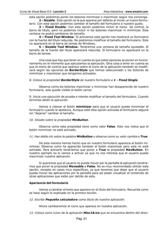 Curso de Visual Basic 6.0 - Lección 2                         Area Interactiva - www.areaint.com
       esta opción podremos poner los botones minimizar o maximizar según nos convenga.
               2 - Sizable: Esta opción es la que aparece por defecto al iniciar un nuevo formu-
       lario. Con esta opción podemos cambiar el tamaño del formulario a nuestro gusto.
               3 – Fixed Double: Con esta opción podemos incluir el menú de control, la
       barra de título, pero no podemos incluir ni los botones maximizar ni minimizar. Esta
       ventana no podrá cambiarse de tamaño.
               4 – Fixed Tool Window: Si activamos esta opción nos mostrará un formulario
       con la fuente del título reducida. No podremos modificar el tamaño del formulario. Este
       no aparecerá en la barra de tareas de Windows.
               5 – Sizable Tool Window: Tendremos una ventana de tamaño ajustable. El
       tamaño de la fuente del título aparecerá reducida. El formulario no aparecerá en la
       barra de tareas.

              Una cosa que hay que tener en cuenta es que estas opciones se ponen en funcio-
       namiento en el momento que ejecutamos la aplicación. Otra cosa a tener en cuenta es
       que el menú de control que aparece sobre el icono de la aplicación también se modifi-
       cará según las opciones de BorderStyle que hemos seleccionado y los botones de
       minimizar y maximizar que tengamos activados.

       8. Coloca la propiedad BorderStyle de nuestro formulario a 1 - Fixed Single.

             Observa como los botones maximizar y minimizar han desaparecido de nuestro
       formulario, solo queda visible el botón cerrar.

       9. Inicia una ejecución de prueba e intenta modificar el tamaño del formulario. Cuando
       termines detén la ejecución.

              Vamos a colocar el botón minimizar para que el usuario pueda minimizar el
       formulario cuando le apetezca. Aunque esté esta opción activada el formulario seguirá
       sin “dejarse” cambiar el tamaño.

       10. Sitúate sobre la propiedad MinButton.

             Observa como esta propiedad tiene como valor False. Esto nos indica que el
       botón minimizar no está activado.

       11. Haz doble clic sobre la palabra MinButton y observa como su valor cambia a True.

              De esta manera hemos hecho que en nuestro formulario aparezca el botón mi-
       nimizar. Observa como ha aparecido también el botón maximizar pero este no está
       activado. Para activarlo tendríamos que poner a True la propiedad MaxButton. En
       nuestro ejemplo no lo vamos a activar ya que no nos interesa que el usuario pueda
       maximizar nuestra aplicación.

              Si queremos que el usuario no pueda mover por la pantalla la aplicación tendría-
       mos que poner la propiedad Moveable a False. No es muy recomendado utilizar esta
       opción, excepto en casos muy específicos, ya que tenemos que dejar que el usuario
       pueda mover las aplicaciones por la pantalla para así poder visualizar el contenido de
       otras aplicaciones que están por detrás de esta.

       Apariencia del formulario

              Vamos a cambiar el texto que aparece en el título del formulario. Recuerda como
       se hace según lo explicado en la primera lección.

       12. Escribe Pequeña calculadora como título de nuestra aplicación.

               Ahora cambiaremos el icono que aparece en nuestra aplicación.

       13. Coloca como icono de la aplicación Misc18.ico que se encuentra dentro del direc-

                                          Pág. 21
 
