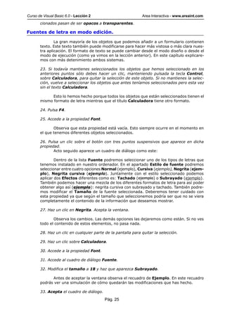 Curso de Visual Basic 6.0 - Lección 2                         Area Interactiva - www.areaint.com
       cionados pasan de ser opacos a transparentes.

Fuentes de letra en modo edición.

               La gran mayoría de los objetos que podemos añadir a un formulario contienen
       texto. Este texto también puede modificarse para hacer más vistosa o más clara nues-
       tra aplicación. El formato de texto se puede cambiar desde el modo diseño o desde el
       modo de ejecución (como ya vimos en la lección anterior). En este capítulo explicare-
       mos con más detenimiento ambos sistemas.

       23. Si todavía mantienes seleccionados los objetos que hemos seleccionado en los
       anteriores puntos sólo debes hacer un clic, manteniendo pulsada la tecla Control,
       sobre Calculadora, para quitar la selección de este objeto. Si no mantienes la selec-
       ción, vuelve a seleccionar los objetos que antes teníamos seleccionados pero esta vez
       sin el texto Calculadora.

             Esto lo hemos hecho porque todos los objetos que están seleccionados tienen el
       mismo formato de letra mientras que el título Calculadora tiene otro formato.

       24. Pulsa F4.

       25. Accede a la propiedad Font.

              Observa que esta propiedad está vacía. Esto siempre ocurre en el momento en
       el que tenemos diferentes objetos seleccionados.

       26. Pulsa un clic sobre el botón con tres puntos suspensivos que aparece en dicha
       propiedad.
              Acto seguido aparece un cuadro de diálogo como este:

               Dentro de la lista Fuente podremos seleccionar uno de los tipos de letras que
       tenemos instalado en nuestro ordenador. En el apartado Estilo de fuente podremos
       seleccionar entre cuatro opciones Normal (ejemplo), Cursiva (ejemplo), Negrita (ejem-
       plo), Negrita cursiva (ejemplo). Juntamente con el estilo seleccionado podemos
       aplicar dos Efectos diferentes como es: Tachado (ejemplo) o Subrayado (ejemplo).
       También podemos hacer una mezcla de los diferentes formatos de letra para así poder
       obtener algo así (ejemplo): negrita cursiva con subrayado y tachado. También podre-
       mos modificar el Tamaño de la fuente seleccionada. Deberemos tener cuidado con
       esta propiedad ya que según el tamaño que seleccionemos podría ser que no se viera
       completamente el contenido de la información que deseamos mostrar.

       27. Haz un clic en Negrita. Acepta la ventana.

              Observa los cambios. Las demás opciones las dejaremos como están. Si no ves
       todo el contenido de estos elementos, no pasa nada.

       28. Haz un clic en cualquier parte de la pantalla para quitar la selección.

       29. Haz un clic sobre Calculadora.

       30. Accede a la propiedad Font.

       31. Accede al cuadro de diálogo Fuente.

       32. Modifica el tamaño a 18 y haz que aparezca Subrayado.

             Antes de aceptar la ventana observa el recuadro de Ejemplo. En este recuadro
       podrás ver una simulación de cómo quedarán las modificaciones que has hecho.

       33. Acepta el cuadro de diálogo.

                                          Pág. 25
 