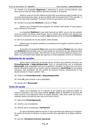 Curso de Visual Basic 6.0 - Lección 1                        Area Interactiva - www.areaint.com
       45. Accede a la propiedad Alignment y selecciona la opción correspondiente, para
       hacer que el texto de estos objetos aparezca alineado a la derecha.

              Observa como en los dos objetos de tipo texto que tenemos seleccionados no ha
       ocurrido absolutamente nada. ¿A que es debido este comportamiento? Muy sencillo, si
       queremos que esta propiedad “funcione” tenemos que activar otra propiedad.

       46. Accede a la propiedad MultiLine y ponla en True.

              Observa que inmediatamente después de cambiar está opción el texto pasa a
       estar alineado a la derecha.

              La propiedad MultiLine lo que está haciendo es definir que en los dos objetos
       texto se puedan introducir varias líneas. Ten en cuenta que siempre que quieras una
       alineación a derecha o centro en objetos Text deberás activar la propiedad MultiLine.

       47. Borra el contenido de los dos objetos seleccionados.

              Observa que no podrás modificar el contenido de los objetos mientras estén los
       dos seleccionados.

               Al acceder a la propiedad Text verás que hay la palabra (Texto) esto nos indica
       que MultiLine está activado y por lo tanto puede ser que dentro de este objeto puedan
       existir múltiples líneas de texto. Para eliminar lo que ya tenemos debemos pulsar en el
       botón con una flecha hacia abajo que aparece en esta propiedad y borrar el contenido.

Delimitación de tamaño

              Ahora vamos a delimitar el tamaño de los números que podemos introducir en
       PrimerOperando y SegundoOperando. Esto lo conseguiremos con la propiedad
       MaxLength. Esta propiedad hará que no podamos introducir números con una canti-
       dad de caracteres superiores a la que nosotros indiquemos. Visual Basic no nos dejará
       introducir más caracteres. No nos avisará de ninguna manera, simplemente no nos
       dejará introducir ningún carácter más.

       48. Selecciona PrimerOperando y SegundoOperando.

       49. Pulsa F4, para acceder a las propiedades.

       50. Escribe 4 en MaxLength.

Texto de ayuda

               Existe una propiedad, en la mayoría de los objetos que podemos añadir en
       nuestro formulario, que sirve para mostrar ayuda rápida al mantener el puntero del
       ratón durante unos segundos sobre el objeto deseado. Este texto suele ser corto y
       explícito dando una idea de para que sirve dicho control.

       51. Selecciona PrimerOperando.

       52. Accede a sus propiedades.

       53. Sitúate sobre la propiedad: ToolTipText.

             En esta propiedad podemos escribir lo que queremos que aparezca en el peque-
       ño cuadro de ayuda al mantener el ratón durante unos segundos en el objeto seleccio-
       nado.

       54. Escribe: Introduce el primer operando.


                                          Pág. 28
 