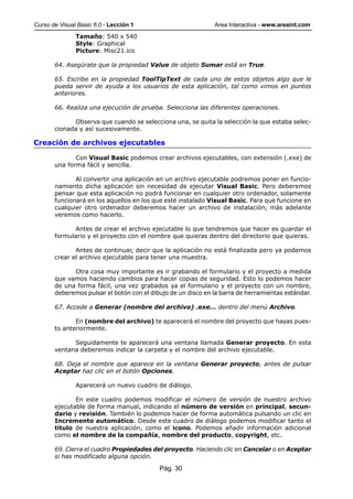 Curso de Visual Basic 6.0 - Lección 1                         Area Interactiva - www.areaint.com
               Tamaño: 540 x 540
               Style: Graphical
               Picture: Misc21.ico

       64. Asegúrate que la propiedad Value de objeto Sumar está en True.

       65. Escribe en la propiedad ToolTipText de cada uno de estos objetos algo que le
       pueda servir de ayuda a los usuarios de esta aplicación, tal como vimos en puntos
       anteriores.

       66. Realiza una ejecución de prueba. Selecciona las diferentes operaciones.

             Observa que cuando se selecciona una, se quita la selección la que estaba selec-
       cionada y así sucesivamente.

Creación de archivos ejecutables

              Con Visual Basic podemos crear archivos ejecutables, con extensión (.exe) de
       una forma fácil y sencilla.

              Al convertir una aplicación en un archivo ejecutable podremos poner en funcio-
       namiento dicha aplicación sin necesidad de ejecutar Visual Basic. Pero deberemos
       pensar que esta aplicación no podrá funcionar en cualquier otro ordenador, solamente
       funcionará en los aquellos en los que esté instalado Visual Basic. Para que funcione en
       cualquier otro ordenador deberemos hacer un archivo de instalación, más adelante
       veremos como hacerlo.

             Antes de crear el archivo ejecutable lo que tendremos que hacer es guardar el
       formulario y el proyecto con el nombre que quieras dentro del directorio que quieras.

              Antes de continuar, decir que la aplicación no está finalizada pero ya podemos
       crear el archivo ejecutable para tener una muestra.

             Otra cosa muy importante es ir grabando el formulario y el proyecto a medida
       que vamos haciendo cambios para hacer copias de seguridad. Esto lo podemos hacer
       de una forma fácil, una vez grabados ya el formulario y el proyecto con un nombre,
       deberemos pulsar el botón con el dibujo de un disco en la barra de herramientas estándar.

       67. Accede a Generar (nombre del archivo) .exe... dentro del menú Archivo.

              En (nombre del archivo) te aparecerá el nombre del proyecto que hayas pues-
       to anteriormente.

             Seguidamente te aparecerá una ventana llamada Generar proyecto. En esta
       ventana deberemos indicar la carpeta y el nombre del archivo ejecutable.

       68. Deja el nombre que aparece en la ventana Generar proyecto, antes de pulsar
       Aceptar haz clic en el botón Opciones.

               Aparecerá un nuevo cuadro de diálogo.

              En este cuadro podemos modificar el número de versión de nuestro archivo
       ejecutable de forma manual, indicando el número de versión en principal, secun-
       dario y revisión. También lo podemos hacer de forma automática pulsando un clic en
       Incremento automático. Desde este cuadro de diálogo podemos modificar tanto el
       título de nuestra aplicación, como el icono. Podemos añadir información adicional
       como el nombre de la compañía, nombre del producto, copyright, etc.

       69. Cierra el cuadro Propiedades del proyecto. Haciendo clic en Cancelar o en Aceptar
       si has modificado alguna opción.

                                           Pág. 30
 