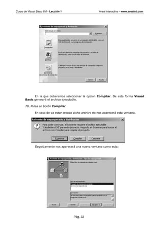 Curso de Visual Basic 6.0 - Lección 1                       Area Interactiva - www.areaint.com




             En la que deberemos seleccionar la opción Compilar. De esta forma Visual
       Basic generará el archivo ejecutable.

       78. Pulsa en botón Compilar.

               En caso de ya estar creado dicho archivo no nos aparecerá esta ventana.




               Seguidamente nos aparecerá una nueva ventana como esta:




                                          Pág. 32
 