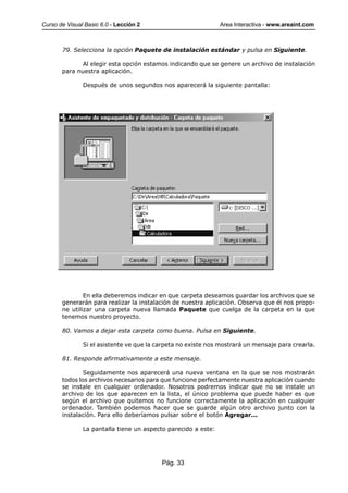 Curso de Visual Basic 6.0 - Lección 2                          Area Interactiva - www.areaint.com



       79. Selecciona la opción Paquete de instalación estándar y pulsa en Siguiente.

              Al elegir esta opción estamos indicando que se genere un archivo de instalación
       para nuestra aplicación.

               Después de unos segundos nos aparecerá la siguiente pantalla:




               En ella deberemos indicar en que carpeta deseamos guardar los archivos que se
       generarán para realizar la instalación de nuestra aplicación. Observa que él nos propo-
       ne utilizar una carpeta nueva llamada Paquete que cuelga de la carpeta en la que
       tenemos nuestro proyecto.

       80. Vamos a dejar esta carpeta como buena. Pulsa en Siguiente.

               Si el asistente ve que la carpeta no existe nos mostrará un mensaje para crearla.

       81. Responde afirmativamente a este mensaje.

               Seguidamente nos aparecerá una nueva ventana en la que se nos mostrarán
       todos los archivos necesarios para que funcione perfectamente nuestra aplicación cuando
       se instale en cualquier ordenador. Nosotros podremos indicar que no se instale un
       archivo de los que aparecen en la lista, el único problema que puede haber es que
       según el archivo que quitemos no funcione correctamente la aplicación en cualquier
       ordenador. También podemos hacer que se guarde algún otro archivo junto con la
       instalación. Para ello deberíamos pulsar sobre el botón Agregar...

               La pantalla tiene un aspecto parecido a este:




                                          Pág. 33
 
