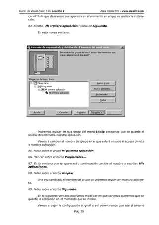 Curso de Visual Basic 6.0 - Lección 2                       Area Interactiva - www.areaint.com
       car el título que deseamos que aparezca en el momento en el que se realiza la instala-
       ción.

       84. Escribe: Mi primera aplicación y pulsa en Siguiente.

               En esta nueva ventana:




              Podremos indicar en que grupo del menú Inicio deseamos que se guarde el
       acceso directo hacia nuestra aplicación.

              Vamos a cambiar el nombre del grupo en el que estará situado el acceso directo
       a nuestra aplicación.

       85. Pulsa sobre el grupo Mi primera aplicación.

       86. Haz clic sobre el botón Propiedades...

       87. En la ventana que te aparecerá a continuación cambia el nombre y escribe: Mis
       aplicaciones.

       88. Pulsa sobre el botón Aceptar.

               Una vez cambiado el nombre del grupo ya podemos seguir con nuestro asisten-
       te.

       89. Pulsa sobre el botón Siguiente.

             En la siguiente ventana podríamos modificar en que carpetas queremos que se
       guarde la aplicación en el momento que se instale.

               Vamos a dejar la configuración original y así permitiremos que sea el usuario

                                         Pág. 35
 