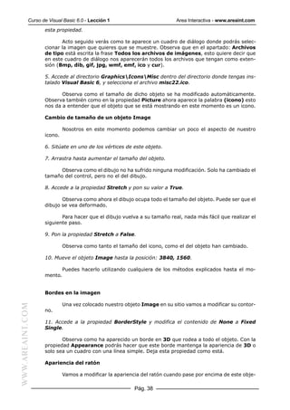 Curso de Visual Basic 6.0 - Lección 1                         Area Interactiva - www.areaint.com
                  esta propiedad.

                         Acto seguido verás como te aparece un cuadro de diálogo donde podrás selec-
                  cionar la imagen que quieres que se muestre. Observa que en el apartado: Archivos
                  de tipo está escrita la frase Todos los archivos de imágenes, esto quiere decir que
                  en este cuadro de diálogo nos aparecerán todos los archivos que tengan como exten-
                  sión (Bmp, dib, gif, jpg, wmf, emf, ico y cur).

                  5. Accede al directorio GraphicsIconsMisc dentro del directorio donde tengas ins-
                  talado Visual Basic 6, y selecciona el archivo misc22.ico.

                         Observa como el tamaño de dicho objeto se ha modificado automáticamente.
                  Observa también como en la propiedad Picture ahora aparece la palabra (icono) esto
                  nos da a entender que el objeto que se está mostrando en este momento es un icono.

                  Cambio de tamaño de un objeto Image

                           Nosotros en este momento podemos cambiar un poco el aspecto de nuestro
                  icono.

                  6. Sitúate en uno de los vértices de este objeto.

                  7. Arrastra hasta aumentar el tamaño del objeto.

                        Observa como el dibujo no ha sufrido ninguna modificación. Solo ha cambiado el
                  tamaño del control, pero no el del dibujo.

                  8. Accede a la propiedad Stretch y pon su valor a True.

                         Observa como ahora el dibujo ocupa todo el tamaño del objeto. Puede ser que el
                  dibujo se vea deformado.

                         Para hacer que el dibujo vuelva a su tamaño real, nada más fácil que realizar el
                  siguiente paso.

                  9. Pon la propiedad Stretch a False.

                           Observa como tanto el tamaño del icono, como el del objeto han cambiado.

                  10. Mueve el objeto Image hasta la posición: 3840, 1560.

                           Puedes hacerlo utilizando cualquiera de los métodos explicados hasta el mo-
                  mento.


                  Bordes en la imagen

                           Una vez colocado nuestro objeto Image en su sitio vamos a modificar su contor-
WWW.AREAINT.COM




                  no.

                  11. Accede a la propiedad BorderStyle y modifica el contenido de None a Fixed
                  Single.

                         Observa como ha aparecido un borde en 3D que rodea a todo el objeto. Con la
                  propiedad Appearance podrás hacer que este borde mantenga la apariencia de 3D o
                  solo sea un cuadro con una línea simple. Deja esta propiedad como está.

                  Apariencia del ratón

                           Vamos a modificar la apariencia del ratón cuando pase por encima de este obje-

                                                        Pág. 38
 