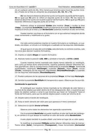 Curso de Visual Basic 6.0 - Lección 1                        Area Interactiva - www.areaint.com
                  clic en cualquier parte de ella. Otra manera que tenemos para mover los puntos inicia-
                  les y finales de la línea es utilizando las propiedades X1, X2, Y1 y Y2.

                         X1 nos marca la distancia del primer punto con la parte izquierda del formulario.
                  X2 es igual que X1 pero se refiere al segundo punto de la línea. Y1 nos marca la
                  distancia del primer punto con la parte superior del formulario. Y2 es igual que Y1 pero
                  haciendo referencia al segundo punto de la línea.

                         Podemos utilizar la propiedad Visible para mostrar (True) u ocultar la línea
                  (False). La propiedad DrawMode modifica la apariencia de la línea. BorderWidth nos
                  modifica el ancho de la línea y con BorderColor podemos modificar el color de la línea.

                         Puedes insertar una línea en el formulario con el que estamos trabajando donde
                  creas conveniente y modificarla a tu gusto.

                  Shape

                         Con este control podemos insertar en nuestro formulario un rectángulo, un cua-
                  drado, una elipse, un círculo o un rectángulo o cuadrado con las esquinas redondeadas.

                         Al igual que en el caso del control Line, este elemento no contiene eventos, solo
                  nos sirve para decorar nuestros formularios.

                  15. Inserta un objeto Shape en nuestro formulario.

                  16. Muévelo hasta la posición 120, 480 y cámbiale el tamaño a 5775 x 2655.

                          Cuando nosotros hemos insertado este objeto hemos obtenido un rectángulo,
                  pero como ya hemos dicho anteriormente, nosotros podemos obtener diferentes for-
                  mas geométricas. Esto lo conseguiremos modificando la propiedad Shape. Tenemos 6
                  posibilidades: rectángulo (Rectangle), cuadrado (Square), elipse (Oval), círculo
                  (Circle), rectángulo con las esquinas redondeadas (RoundedRectangle) o cuadrado
                  con las esquinas redondeadas (RoundedSquare).

                  17. Prueba cualquiera de las opciones de la propiedad Shape. Al final deja Rectangle.

                  18. Cambia la propiedad BackStyle de transparente a opaco. Observa que ha ocurrido.

                  Cambiando la apariencia

                         El rectángulo que nosotros hemos insertado se ha rellenado de color blanco y
                  muchos de los objetos que están dentro de él han desaparecido. Bien, si queremos que
                  todos los objetos vuelvan a verse lo que tenemos que hacer es “empujarlo” hacia el
                  fondo del formulario, para que los demás objetos pasen a estar por encima de él.

                  19. Sitúate sobre el borde del rectángulo.

                  20. Pulsa el botón derecho del ratón para que aparezca el menú contextual.
WWW.AREAINT.COM




                  21. Selecciona la opción Enviar al fondo.

                          Observa como todos los elementos han aparecido nuevamente.

                          Con la propiedad BackColor se puede modificar el color del fondo del rectángu-
                  lo, en cambio si lo que deseas es modificar el color del borde utiliza BorderColor.

                          A este objeto también le puedes añadir una trama en lugar de un color opaco.

                        Si modificas la propiedad FillStyle podrás obtener diferentes tipos de tramas:
                  Trama sólida (Solid), transparente (Transparent), líneas horizontales (Horizontal

                                                       Pág. 40
 