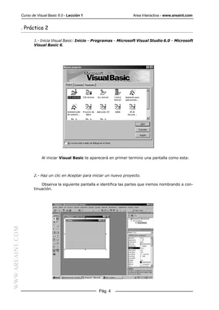 Curso de Visual Basic 6.0 - Lección 1                       Area Interactiva - www.areaint.com


                  . Práctica 2

                         1.- Inicia Visual Basic: Inicio – Programas – Microsoft Visual Studio 6.0 – Microsoft
                         Visual Basic 6.




                              Al iniciar Visual Basic te aparecerá en primer termino una pantalla como esta:



                         2.- Haz un clic en Aceptar para iniciar un nuevo proyecto.

                             Observa la siguiente pantalla e identifica las partes que iremos nombrando a con-
                         tinuación.
WWW.AREAINT.COM




                                                            Pág. 4
 