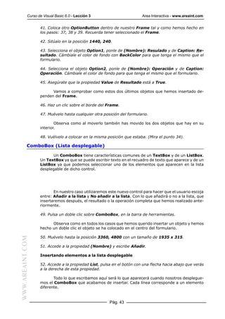 Curso de Visual Basic 6.0 - Lección 3                        Area Interactiva - www.areaint.com


                  41. Coloca otro OptionButton dentro de nuestro Frame tal y como hemos hecho en
                  los pasos: 37, 38 y 39. Recuerda tener seleccionado el Frame.

                  42. Sitúalo en la posición 1440, 240.

                  43. Selecciona el objeto Option1, ponle de (Nombre): Resulado y de Caption: Re-
                  sultado. Cámbiale el color de fondo con BackColor para que tenga el mismo que el
                  formulario.

                  44. Selecciona el objeto Option2, ponle de (Nombre): Operación y de Caption:
                  Operación. Cámbiale el color de fondo para que tenga el mismo que el formulario.

                  45. Asegúrate que la propiedad Value de Resultado está a True.

                        Vamos a comprobar como estos dos últimos objetos que hemos insertado de-
                  penden del Frame.

                  46. Haz un clic sobre el borde del Frame.

                  47. Muévelo hasta cualquier otra posición del formulario.

                          Observa como al moverlo también has movido los dos objetos que hay en su
                  interior.

                  48. Vuélvelo a colocar en la misma posición que estaba. (Mira el punto 34).

           ComboBox (Lista desplegable)

                        Un ComboBox tiene características comunes de un TextBox y de un ListBox.
                  Un TextBox ya que se puede escribir texto en el recuadro de texto que aparece y de un
                  ListBox ya que podemos seleccionar uno de los elementos que aparecen en la lista
                  desplegable de dicho control.




                         En nuestro caso utilizaremos este nuevo control para hacer que el usuario escoja
                  entre: Añadir a la lista y No añadir a la lista. Con lo que añadirá o no a la lista, que
                  insertaremos después, el resultado o la operación completa que hemos realizado ante-
                  riormente.

                  49. Pulsa un doble clic sobre ComboBox, en la barra de herramientas.

                        Observa como en todos los casos que hemos querido insertar un objeto y hemos
                  hecho un doble clic el objeto se ha colocado en el centro del formulario.

                  50. Muévelo hasta la posición 3360, 4800 con un tamaño de 1935 x 315.
WWW.AREAINT.COM




                  51. Accede a la propiedad (Nombre) y escribe Añadir.

                  Insertando elementos a la lista desplegable

                  52. Accede a la propiedad List, pulsa en el botón con una flecha hacia abajo que verás
                  a la derecha de esta propiedad.

                         Todo lo que escribamos aquí será lo que aparecerá cuando nosotros desplegue-
                  mos el ComboBox que acabamos de insertar. Cada línea corresponde a un elemento
                  diferente.


                                                       Pág. 43
 