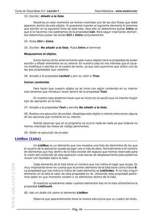 Curso de Visual Basic 6.0 - Lección 1                        Area Interactiva - www.areaint.com
                  53. Escribe: Añadir a la lista.

                          Nosotros en este momento ya hemos insertado uno de las dos líneas que debe
                  aparecer dentro de este objeto. Si queremos insertar el siguiente elemento lo tenemos
                  que escribir en la siguiente línea de esta lista. Para ello no deberemos pulsar Intro ya
                  que si lo hacemos nos saldríamos de la propiedad List. Para seguir insertando elemen-
                  tos deberemos pulsar las teclas Ctrl e Intro conjuntamente.

                  54. Pulsa Ctrl e Intro.

                  55. Escribe: No añadir a la lista. Pulsa Intro al terminar.

                  Bloqueamos el objeto.

                          Como hemos dicho anteriormente este nuevo objeto tiene la propiedad de poder
                  escribir y añadir elementos en su interior. En nuestro caso no nos interesa que el usua-
                  rio modifique o escriba en el cuadro de texto, ya que solo queremos que utilice una de
                  las dos propiedades que contiene.

                  56. Accede a la propiedad Locked y pon su valor a True.

                  Iniciar contenido

                         Para hacer que nuestro objeto ya se inicie con algún contenido en su interior
                  solo tenemos que introducir texto dentro de la propiedad Text

                         En nuestro caso podemos hacer que se inicie con la opción que no inserta ningún
                  tipo de operación en la lista.

                  57. Accede a la propiedad Text y escribe No añadir a la lista.

                  58. Realiza una ejecución de prueba. Despliega este objeto e intenta seleccionar alguna
                  de las opciones que contiene en su interior.

                        Podrás observar que en el programa no ocurre nada de nada ya que todavía no
                  hemos insertado las líneas de código pertinentes.

                  59. Detén la ejecución de prueba.

           ListBox (Lista)

                          Un ListBox es un elemento que nos muestra una lista de elementos de los que
                  el usuario de la aplicación puede escoger uno o más de ellos. Normalmente si el número
                  de elementos que hay dentro de la lista excede del espacio que hemos reservado para
                  la visión del contenido de esta aparecen unas barras de desplazamiento para podernos
                  mover con facilidad sobre la lista.

                         Cada elemento de la lista tiene un número que nos indica el lugar que ocupa. Es
WWW.AREAINT.COM




                  muy importante tener en cuenta que el primer elemento de la lista tiene como índice 0.
                  La propiedad que nos indica el índice de cada elemento es ListIndex. Si no hay ningún
                  elemento en la lista el valor de esta propiedad es -1. Utilizando esta propiedad podre-
                  mos saber en que momento existen o no elementos dentro de la lista.

                         Si nosotros quisiéramos saber cuantos elementos hay en la lista utilizaríamos la
                  propiedad ListCount.

                  60. Haz un doble clic sobre el elemento ListBox.

                          Observa que aparentemente tiene la misma estructura que un cuadro de texto.


                                                       Pág. 44
 