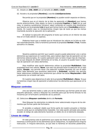 Curso de Visual Basic 6.0 - Lección 3                        Area Interactiva - www.areaint.com
                  61. Sitúalo en 240, 3600 con un tamaño de 2655 x 1620.

                  62. Accede a la propiedad (Nombre) y escribe ListaOperaciones.

                          Recuerda que en la propiedad (Nombre) no pueden existir espacios en blanco.

                         Observa que en el interior de la lista ha aparecido el (Nombre) que hemos
                  escrito anteriormente. Este objeto no tiene ni propiedad Caption ni Text con la cual
                  cosa, si nosotros quisiéramos introducir algún contenido en nuestra lista tendríamos
                  que hacerlo con la propiedad List al igual que hemos hecho con el ComboBox anterior-
                  mente. En nuestro caso no introduciremos ningún tipo de texto ya que los iremos
                  insertando durante la ejecución de la aplicación.

                          Al realizar la ejecución del programa el texto que vemos en el interior de esta
                  lista en el modo edición no aparece.

                          Podemos hacer que a medida que se introducen los valores en la lista se orde-
                  nen automáticamente. Esto lo haríamos poniendo la propiedad Sorted a True. Puedes
                  activarla si lo deseas.




                         Nosotros podemos permitir que nuestro usuario pueda seleccionar uno o varios
                  elementos que aparezcan en nuestra lista, para realizar algún tipo de operación con los
                  elementos seleccionados. En nuestra aplicación esto no tiene ningún tipo de importan-
                  cia ya que después de añadir elementos en la lista, el usuario no puede hacer ningún
                  tipo de operación con estos elementos.

                         Para modificar esta opción deberemos utilizar la propiedad MultiSelect. Esta
                  propiedad tiene tres valores: None: que solo nos permite hacer la selección de un solo
                  objeto, Simple: nos permite hacer una selección múltiple haciendo clic con el ratón
                  sobre cada elemento que queremos seleccionar y Extended: también nos permite
                  hacer selecciones múltiples pero tendremos que utilizar las teclas Mayúsculas o Ctrl
                  juntamente con el botón del ratón.

                         En nuestro caso dejaremos el valor de la propiedad MultiSelect a None. Ya que
                  no haremos ningún tipo de operación al seleccionar los elementos que aparezcan en la
                  lista.

           Bloquear controles

                        Una vez tenemos todos y cada uno de los elementos que forman parte de esta
                  pequeña aplicación, vamos a bloquear los controles para que de forma fortuita no los
                  movamos por el formulario cambiando así su posición.

                  63. Selecciona Bloquear controles dentro de Formato.
WWW.AREAINT.COM




                        Para bloquear los elementos no deberás tener seleccionado ninguno de los ele-
                  mentos que forman parte del formulario.

                        Si accedes a cualquier objeto que forma parte de nuestro proyecto e intentas
                  moverlo verás que es completamente imposible. Con esta opción activada solo podrás
                  acceder al código de cada elemento haciendo un doble clic en el elemento deseado.

           Líneas de código

                         En esta practica solo te pediremos que copies las líneas de código que te mos-
                  traremos a continuación en los elementos que te indiquemos, no explicaremos ninguna
                  instrucción, ni ninguna estructura, ya que esto lo haremos en lecciones posteriores.

                                                      Pág. 45
 
