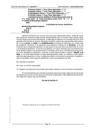 Curso de Visual Basic 6.0 - Lección 3                                    Area Interactiva - www.areaint.com
                                 If Sumar.Value = True Then Operador = “+”
                                 If Restar.Value = True Then Operador = “-”
                                 If Multiplicar.Value = True Then Operador = “*”
                                 If Dividir.Value = True Then Operador = “/”
                                  ListaOperaciones.AddItem PrimerOperando.Text &
                          (*) Operador & SegundoOperando.Text & “=” &
                          (*) MostrarResultado.Caption
                               Else
                                                       ListaOperaciones.AddItem
                          MostrarResultado.Caption
                               End If
                            End If
                          End Sub

                          Vamos a comentar por encima que es lo que realiza este botón: Antes de mirar
                  que operación tenemos seleccionada comprobamos que el usuario haya puesto algún
                  número dentro de los dos operadores, si falta alguno aparece un mensaje de error en la
                  pantalla informando al usuario. Después miramos cual de las operaciones está activa-
                  da, si es la suma, la resta o la multiplicación se realiza la operación sin ningún tipo
                  de problema. Miramos si la operación que debemos realizar es la división, si es así
                  miramos que el segundo operador no sea igual a 0 ya que esto nos podría dar un error
                  y el programa abortaría1. Si es así nos aparece un nuevo mensaje que nos informa que
                  no se puede realizar una división entre 0, evitando así el error y el aborto del programa.
                  Una vez realizada la operación miramos si está seleccionada la opción: Añadir a la
                  lista, si no está seleccionada no pasa absolutamente nada, en cambio si esta opción
                  está activada pasamos a mirar si debemos añadir a la lista es la operación completa o
                  solo el resultado. Acto seguido añadimos lo que corresponda a la lista.

                  68. Guarda el proyecto.

                  69. Crea un archivo ejecutable.

                  70. Realiza una ejecución de prueba para poder observar como funciona la aplicación.

                         Te recomendamos que intentes averiguar para que sirven cada una de las líneas
                  de código que hemos escrito para que funcione la aplicación. Más adelante las entende-
                  rás todas sin ningún tipo de problema.

                                                           Fin de la lección 3.
WWW.AREAINT.COM




                          1
                              Terminar la ejecución de un programa de forma incorrecta.




                                                               Pág. 47
 