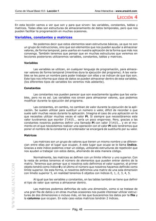 Curso de Visual Basic 6.0 - Lección 1                          Area Interactiva - www.areaint.com

                                                                                            LECCIÓN 4
           En esta lección vamos a ver que son y para que sirven: las variables, constantes, tablas y
           matrices. Todas ellas son estructuras de almacenamiento de datos temporales, pero que nos
           pueden facilitar la programación en muchas ocasiones.

           Variables, constantes y matrices

                         No podemos decir que estos elementos sean estructuras básicas, ya que no son
                  un grupo de instrucciones, sino que son elementos que nos pueden ayudar a almacenar
                  valores, de forma temporal, para usarlos en nuestra aplicación de la forma que más nos
                  convenga. También tenemos que pensar que en muchas estructuras que veremos en
                  lecciones posteriores utilizaremos variables, constantes, tablas y matrices.

                  Variables

                          Las variables se utilizan, en cualquier lenguaje de programación, para almace-
                  nar valores de forma temporal (mientras dura la ejecución del programa). A las varia-
                  bles se les pone un nombre para poder trabajar con ellas y se indican de que tipo son.
                  Este tipo nos informa que clase de datos se pueden almacenar dentro de esta variables,
                  (los diferentes tipos de variables los veremos más adelante).

                  Constantes

                         Las constantes nos pueden parecer que son exactamente iguales que las varia-
                  bles, pero no es así. Las variables nos sirven para almacenar valores, que podemos
                  modificar durante la ejecución del programa.

                         Las constantes, en cambio, no cambian de valor durante la ejecución de la apli-
                  cación. Se suelen utilizar para sustituir un número o valor, difícil de recordar o que
                  suele salir muchas veces durante la aplicación. Imagina el caso de una aplicación en la
                  que necesites utilizar muchas veces el valor Pi. Si siempre que necesitáramos este
                  valor tuviéramos que escribir 3’1415... sería un poco engorroso. Pero, gracias a las
                  constantes nosotros podemos definir una llamada Pi con valor 3’1415... y en el mo-
                  mento en el que necesitemos realizar una operación con el valor Pi solo tendremos que
                  poner el nombre de la constante y el ordenador se encargará de sustituirlo por su valor.

                  Matrices

                         Las matrices son un grupo de valores que tienen un mismo nombre y se diferen-
                  cian entre ellas por el lugar que ocupan. A este lugar que ocupa se le llama Indice.
                  Gracias a este índice podemos crear un código, utilizando estructuras de repetición que
                  nos ayuden a trabajar con estos datos, ahorrando de esta manera código.

                          Normalmente, las matrices se definen con un límite inferior y uno superior. Con
                  la resta de ambos tenemos el número de elementos que pueden entrar dentro de la
                  matriz. Tenemos que pensar que si nosotros solo definimos el valor superior, el primer
WWW.AREAINT.COM




                  objeto tendrá como índice 0 y el último el número que nosotros hayamos definido como
                  límite superior. De esta forma, si nosotros definimos una matriz de una sola dimensión
                  con límete superior 5, en realidad tenemos 6 objetos con índices 0, 1, 2, 3, 4, 5.

                          Al igual que las variables y constantes, en las tablas también se tiene que definir
                  el tipo de valor que vamos a almacenar dentro.

                         Las matrices podemos definirlas de solo una dimensión, como si se tratase de
                  una gran fila de datos y en otras muchas ocasiones nos puede interesar utilizar estruc-
                  turas de dos dimensiones o incluso más, en las que buscaremos los datos por la fila y
                  la columna que ocupan. En este caso estas matrices tendrán 2 índices.



                                                        Pág. 48
 