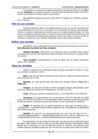Curso de Visual Basic 6.0 - Lección 3                         Area Interactiva - www.areaint.com
                        Por ejemplo en el caso de un tablero de ajedrez nos interesa saber en que fila y
                  en que columna se encuentra situado una ficha determinada para saber si el movi-
                  miento que deseamos realizar está o no permitido.

                         Más adelante explicaremos como crear, definir y trabajar con variables, constan-
                  tes y matrices.

           Vida de una variable

                          Nosotros podemos definir una variable para que solo nos sea útil mientras dura
                  el procedimiento en el que se le ha creado. En el momento de finalizar dicho procedi-
                  miento, el espacio reservado en memoria para la variable queda liberado. De esta
                  forma, si nosotros queremos utilizar un mismo nombre para diferentes variables que se
                  utilizan en diferentes procedimientos podemos hacerlo sin miedo a que los valores se
                  mezclen o cambien sin que nosotros tengamos control sobre dichos cambios.

           Definir una variable

                        Para definir una variable dentro de un procedimiento utilizaremos la instrucción:
                  Dim [Nombre Variable] As [Tipo variable].

                        Nombre Variable: definiremos el nombre que tiene la variable. Este nombre
                  no puede tener más de 255 caracteres, debe comenzar con una letra y no debe conte-
                  ner puntos.

                         Tipo variables: Especificaremos el tipo de datos que se pueden almacenar
                  dentro de la variable.

           Tipos de variables

                        Vamos a especificar los diferentes tipos de datos que podemos definir al crear
                  una variable, constante o matriz.

                          Byte: Este tipo de dato lo utilizamos para contener números enteros positivos
                  en el intervalo de 0 a 255.

                         Boolean: En este tipo de doto sólo tiene dos posibles valores, True (-1) o
                  False (0).

                       Integer: En este tipo de datos contiene variables enteras almacenadas como
                  números enteros de 2 bytes en el intervalo de –32.768 a 32.767.

                          Long: Almacena números completos entre –2.147.483.648 y 2.147.483.647.

                         Currency: Es un tipo de datos con un intervalo de -922.337.203.685.477,5808
                  a 922.337.203.685.477,5807. Es recomendable utilizar este tipo de dato para cálculos
                  de tipo monetario y cálculos de punto fijo donde es muy importante la exactitud.
WWW.AREAINT.COM




                         Single: El intervalo que se puede almacenar en este tipo de datos es de: -
                  3,402823E38 a -1,401298E-45 para valores negativos y de 1.401298E-45 a 3.402823E38
                  para valores positivos.

                        Double: El intervalo de almacenamiento de este tipo de dato es de: -
                  1,79769313486232E308 a -4,94065645841247E-324 para valores negativos y de
                  4,94065645841247E-324 a 1,79769313486232E308 para valores positivos.

                          Es importante, una vez vistos los intervalos, de cada uno de los diferentes tipos
                  de datos, saber utilizar y definir cada uno de ellos según nuestras necesidades. Debes
                  pensar que si utilizamos un tipo de dato que tenga un intervalo muy pequeño para
                  realizar cálculos complejos puede ser que nos de error en según que casos y si utiliza-

                                                       Pág. 49
 
