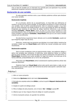 Curso de Visual Basic 6.0 - Lección 1                           Area Interactiva - www.areaint.com
                  mos un tipo de variable con un intervalo muy grande para una operación muy sencilla
                  estaremos ocupando memoria innecesariamente.

           Declaración de una variable

                        En este apartado veremos como y que métodos podemos utilizar para declarar
                  una nueva variable.

                  Declaración implícita

                         En un principio, dentro de un procedimiento, no hace falta que definamos el
                  nombre y el tipo de una nueva variable. Si Visual Basic encuentra un nuevo nombre de
                  una variable, este la define automáticamente. Esto en ocasiones puede ir muy bien
                  pero en otras ocasiones nos puede producir un error que puede ser difícil de detectar.
                  Imagínate que nosotros en una línea de código hacemos referencia a una variable
                  llamada Contador. Visual Basic como ve que es una nueva variable la crea
                  automáticamente. Pero, si nosotros en otro momento queremos hacer referencia a esta
                  nueva variable y escribimos Contaidor, Visual Basic cree que es una nueva variable
                  creando así una diferente.

                         De esta forma si queremos hacer cálculos con la variable Contador, puede ser
                  que tengamos algún tipo de error.

                         Entonces, viendo esto nos tenemos que plantear si es mejor definir nosotros las
                  variables o dejar que sea Visual Basic quien defina las nuevas variables que vamos
                  necesitando.

                  Declaración explícita

                          Para no tener problemas como el anteriormente citado, nos podemos obligar a
                  definir las variables que utilizamos. Al definirlas, tanto debemos indicar un nombre
                  para la nueva variable, como el tipo de dato que vamos a almacenar. De esta forma, si
                  Visual Basic encuentra una nueva variable, en lugar de crearla, nos avisa que no la
                  hemos definido, produciéndose así un error de compilación.

                        Para hacer que Visual Basic utilice la declaración explícita podemos utilizar dos
                  sistemas diferentes.

                        Podemos hacer que Visual Basic active esta opción para todos y cada uno de
                  los módulos que se creen a partir del momento de activar esta opción o activarlo noso-
                  tros manualmente.

           . Práctica 1

                  1. Abre un nuevo proyecto.

                  2. Selecciona Opciones dentro del menú Herramientas.
WWW.AREAINT.COM




                  3. De todas las carpetas selecciona Editor y activa la opción Requerir declaración de
                  variables.

                  4. Acepta el cuadro de diálogo actual.

                  5. Mira el código de este proyecto, con el menú: Ver - Código o pulsa F7.

                  6. Observa que no hay ninguna línea de código en nuestro proyecto.

                  7. Cierra el proyecto actual, sin guardar los cambios.



                                                       Pág. 50
 