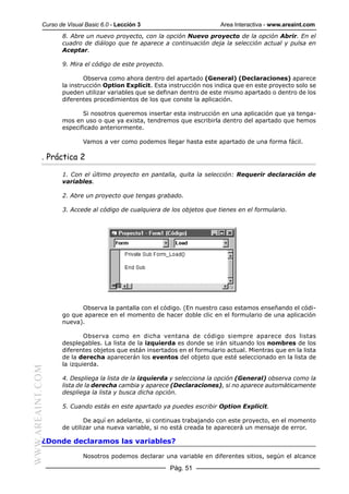 Curso de Visual Basic 6.0 - Lección 3                         Area Interactiva - www.areaint.com
                  8. Abre un nuevo proyecto, con la opción Nuevo proyecto de la opción Abrir. En el
                  cuadro de diálogo que te aparece a continuación deja la selección actual y pulsa en
                  Aceptar.

                  9. Mira el código de este proyecto.

                          Observa como ahora dentro del apartado (General) (Declaraciones) aparece
                  la instrucción Option Explicit. Esta instrucción nos indica que en este proyecto solo se
                  pueden utilizar variables que se definan dentro de este mismo apartado o dentro de los
                  diferentes procedimientos de los que conste la aplicación.

                         Si nosotros queremos insertar esta instrucción en una aplicación que ya tenga-
                  mos en uso o que ya exista, tendremos que escribirla dentro del apartado que hemos
                  especificado anteriormente.

                          Vamos a ver como podemos llegar hasta este apartado de una forma fácil.

           . Práctica 2

                  1. Con el último proyecto en pantalla, quita la selección: Requerir declaración de
                  variables.

                  2. Abre un proyecto que tengas grabado.

                  3. Accede al código de cualquiera de los objetos que tienes en el formulario.




                        Observa la pantalla con el código. (En nuestro caso estamos enseñando el códi-
                  go que aparece en el momento de hacer doble clic en el formulario de una aplicación
                  nueva).

                          Observa como en dicha ventana de código siempre aparece dos listas
                  desplegables. La lista de la izquierda es donde se irán situando los nombres de los
                  diferentes objetos que están insertados en el formulario actual. Mientras que en la lista
                  de la derecha aparecerán los eventos del objeto que esté seleccionado en la lista de
                  la izquierda.
WWW.AREAINT.COM




                  4. Despliega la lista de la izquierda y selecciona la opción (General) observa como la
                  lista de la derecha cambia y aparece (Declaraciones), si no aparece automáticamente
                  despliega la lista y busca dicha opción.

                  5. Cuando estás en este apartado ya puedes escribir Option Explicit.

                          De aquí en adelante, si continuas trabajando con este proyecto, en el momento
                  de utilizar una nueva variable, si no está creada te aparecerá un mensaje de error.

           ¿Donde declaramos las variables?

                          Nosotros podemos declarar una variable en diferentes sitios, según el alcance

                                                        Pág. 51
 