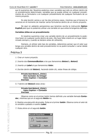 Curso de Visual Basic 6.0 - Lección 1                       Area Interactiva - www.areaint.com
                  que le queramos dar. Nosotros podemos crear variables que solo se utilicen dentro de
                  un procedimiento determinado, variables que se pueda utilizar en cualquier procedi-
                  miento de un formulario o en cualquier procedimiento de cualquier formulario de un
                  mismo proyecto.

                        Es esta lección vamos a ver los dos primeros casos, mientras que el tercero lo
                  veremos en el momento de insertar varios formularios dentro de un mismo proyecto.

                         De aquí en adelante pensaremos que tenemos escrita la instrucción Option
                  Explicit para que no podamos utilizar una variable sin que antes la tengamos definida.

                  Variables útiles en un procedimiento

                        Si nosotros queremos crear una variable dentro de un procedimiento lo pode-
                  mos hacer en cualquier punto dentro de este. (No hace falta crearlo en un lugar deter-
                  minado siempre y cuando se declare antes de utilizarla).

                         Siempre, al utilizar este tipo de variables, deberemos pensar que el valor que
                  tenga una variable dentro de este procedimiento no se podrá consultar o variar desde
                  cualquier otro.

           . Práctica 3

                  1. Crea un nuevo proyecto.

                  2. Inserta dos CommandButton a los que llamaremos Boton1 y Boton2.

                  3. Inserta un Label al que llamaremos Valor.

                  4. Escribe dentro del Boton1, haciendo doble clic, estas líneas de código.

                          Private Sub Boton1_Click()
                            Dim Contador As Integer
                            Valor.Caption = Contador
                          End Sub

                  5. Y dentro del Boton2 estas otras:

                          Private Sub Boton2_Click()
                            Valor.Caption = Contador
                          End Sub

                        Observa como en el primer botón hemos definido una variable llamada Conta-
                  dor, mientras que en el segundo Botón no.

                  6. Realiza una ejecución de prueba. Pulsa en el primer botón. Observa como el valor de
                  la variable a pasado a nuestro Label.
WWW.AREAINT.COM




                  7. Pulsa ahora en el segundo botón.




                                                        Pág. 52
 