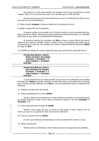 Curso de Visual Basic 6.0 - Lección 3                        Area Interactiva - www.areaint.com


                        Se produce un error, apareciendo una ventana como la que mostramos en esta
                  imagen. Este error nos avisa que existe una variable que no está definida.

                         Aunque parezca que la tenemos definida no es así. La definición de dicha varia-
                  ble está en otro procedimiento.

                  8. Pulsa el botón Aceptar y observa donde se ha producido el error.

                  9. Detén la ejecución de la aplicación.

                         Si deseas utilizar una variable con el mismo nombre en otro procedimiento de-
                  berías volverla a definir. Piensa que aunque se llamen exactamente igual, son variables
                  diferentes ya que están en procedimientos diferentes.

                         Si nosotros creamos las variables con Dim al volver a entrar dentro del evento
                  donde se ha creado la variable, esta se vuelve a iniciar. Si queremos que dentro de un
                  procedimiento el valor de una variable se conserve deberás definirla poniendo Static
                  en lugar de Dim.

                  10. Modifica el código de nuestra aplicación para que quede de la siguiente forma:

                          Private Sub Boton1_Click()
                            Static Contador As Integer
                            Contador = Contador + 1
                            Valor.Caption = Contador
                          End Sub

                          Private Sub Boton2_Click()
                            Dim Contador As Integer
                            Contador = Contador + 1
                            Valor.Caption = Contador
                          End Sub

                         Lo que pretendemos con este ejemplo es que veas como utilizando una variable
                  definida como Static se puede mantener el valor dentro de un procedimiento, mientras
                  que la misma variable definida como Dim en otro procedimiento actúa completamente
                  diferente.

                  11. Realiza una ejecución de prueba.

                  12. Pulsa repetidamente el primer botón.

                          Aunque cada vez que pulsamos en botón estamos entrando en el procedimiento
                  la variable guarda el valor y se le sigue sumando 1 gracias a la línea Contador =
                  Contador + 1.
WWW.AREAINT.COM




                  13. Pulsa repetidamente el segundo botón.

                        Observa como cada vez que se entra en este botón el valor vuelve a ser el
                  mismo, ya que no se guarda el valor de las veces anteriores.

                  14. Vuelve a pulsar el primer botón.

                          El valor que teníamos almacenados en este procedimiento vuelve a surgir.

                  15. Detén la ejecución.

                          Observa bien las diferencias entre estos dos tipos de asignación de variables.


                                                       Pág. 53
 