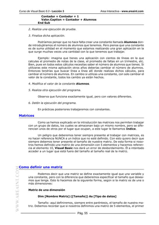 Curso de Visual Basic 6.0 - Lección 3                       Area Interactiva - www.areaint.com
                            Contador = Contador + 1
                            Valor.Caption = Contador + Alumnos
                          End Sub

                  2. Realiza una ejecución de prueba.

                  3. Finaliza dicha aplicación.

                         Podríamos pensar que no hace falta crear una constante llamada Alumnos don-
                  de introdujéramos el número de alumnos que tenemos. Pero piensa que una constante
                  es de suma utilidad en el momento que estamos realizando una gran aplicación en la
                  que surge muchas veces una cantidad con la que tenemos que trabajar.

                          Ejemplo: imagina que tienes una aplicación con cientos de líneas en la que
                  calculas el promedio de notas de la clase, el promedio de faltas en un trimestre, etc.
                  Bien, pues en todos estos cálculos necesitas saber el número de alumnos que tienes. Si
                  utilizaras este misma aplicación otros años deberías cambiar el número de alumnos.
                  Entonces tendrías que buscar línea a línea allí donde realizas dichos cálculos, para
                  cambiar el número de alumnos. En cambio si utilizas una constante, con solo cambiar el
                  valor de la constante, todos los cambio ya están hechos.

                  4. Modifica el valor de la constante Alumnos.

                  5. Realiza otra ejecución del programa.

                          Observa que funciona exactamente igual, pero con valores diferentes.

                  6. Detén la ejecución del programa.

                          En prácticas posteriores trabajaremos con constantes.

           Matrices

                         Como ya hemos explicado en la introducción las matrices nos permiten trabajar
                  con un grupo de datos, los cuales se almacenan bajo un mismo nombre, pero se dife-
                  rencian unos de otros por el lugar que ocupan, a este lugar le llamamos Indice.

                          Un peligro que deberemos tener siempre presente al trabajar con matrices, es
                  no hacer referencia NUNCA a un índice que no esté definido. Con esto quiero decir que
                  siempre debemos tener presente el tamaño de nuestra matriz. De esta forma si noso-
                  tros hemos definido una matriz de una dimensión con 5 elementos y hacemos referen-
                  cia al elemento 10, Visual Basic nos dará un error de desbordamiento. Él a intentado
                  acceder a un lugar que está fuera del tamaño al tamaño real de la matriz.




           Como definir una matriz
WWW.AREAINT.COM




                        Podemos decir que una matriz se define exactamente igual que una variable y
                  una constante, pero con la diferencia que deberemos especificar el tamaño que desea-
                  mos que tenga. Esto lo hacemos de la siguiente forma, según si la matriz es de una o
                  más dimensiones:

                  Matriz de una dimensión

                          Dim [Nombre Matriz] ([Tamaño]) As [Tipo de datos]

                          Tamaño: aquí definiremos, siempre entre paréntesis, el tamaño de nuestra ma-
                  triz. Debemos recordar que si nosotros definimos una matriz de 5 elementos, el primer

                                                        Pág. 55
 