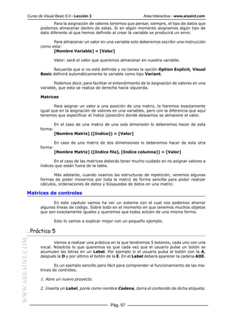 Curso de Visual Basic 6.0 - Lección 3                        Area Interactiva - www.areaint.com
                         Para la asignación de valores tenemos que pensar, siempre, el tipo de datos que
                  podemos almacenar dentro de estas. Si en algún momento asignamos algún tipo de
                  dato diferente al que hemos definido al crear la variable se producirá un error.

                        Para almacenar un valor en una variable solo deberemos escribir una instrucción
                  como esta:
                        [Nombre Variable] = [Valor]

                           Valor: será el valor que queremos almacenar en nuestra variable.

                        Recuerda que si no está definida y no tienes la opción Option Explicit, Visual
                  Basic definirá automáticamente la variable como tipo Variant.

                         Podemos decir, para facilitar el entendimiento de la asignación de valores en una
                  variable, que esta se realiza de derecha hacia izquierda.

                  Matrices

                         Para asignar un valor a una posición de una matriz, lo haremos exactamente
                  igual que en la asignación de valores en una variables, pero con la diferencia que aquí
                  tenemos que especificar el índice (posición) donde deseamos se almacene el valor.

                           En el caso de una matriz de una sola dimensión lo deberemos hacer de esta
                  forma:
                           [Nombre Matriz] ([Indice]) = [Valor]

                           En caso de una matriz de dos dimensiones lo deberemos hacer de esta otra
                  forma:
                           [Nombre Matriz] ([Indice fila], [Indice columna]) = [Valor]

                         En el caso de las matrices deberás tener mucho cuidado en no asignar valores a
                  índices que están fuera de la tabla.

                         Más adelante, cuando veamos las estructuras de repetición, veremos algunas
                  formas de poder movernos por toda la matriz de forma sencilla para poder realizar
                  cálculos, ordenaciones de datos y búsquedas de datos en una matriz.

           Matrices de controles

                        En este capitulo vamos ha ver un sistema con el cual nos podemos ahorrar
                  algunas líneas de código. Sobre todo en el momento en que tenemos muchos objetos
                  que son exactamente iguales y queremos que todos actúen de una misma forma.

                           Esto lo vamos a explicar mejor con un pequeño ejemplo.

           . Práctica 5
WWW.AREAINT.COM




                         Vamos a realizar una práctica en la que tendremos 5 botones, cada uno con una
                  vocal. Nosotros lo que queremos es que cada vez que el usuario pulse un botón se
                  acumulen las letras en un Label. Por ejemplo si el usuario pulsa el botón con la A,
                  después la O y por último el botón de la E. En el Label deberá aparecer la cadena AOE.

                          Es un ejemplo sencillo pero fácil para comprender el funcionamiento de las ma-
                  trices de controles.

                  1. Abre un nuevo proyecto.

                  2. Inserta un Label, ponle como nombre Cadena, borra el contenido de dicha etiqueta.



                                                       Pág. 57
 