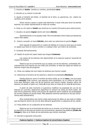 Curso de Visual Basic 6.0 - Lección 1                        Area Interactiva - www.areaint.com
                  3. Inserta un botón. Cambia su nombre, poniéndole Letra.

                  4. Escribe en su interior la letra A.

                  5. Ajusta el tamaño del botón, el tamaño de la letra, su apariencia, etc. realiza los
                  cambios como desees.

                        Ahora vamos a pasar a copiar este elemento 4 veces más para tener los demás
                  botones, los cuales representarán al resto de vocales.

                  6. Pulsa un clic sobre el botón que tenemos en nuestro formulario para seleccionarlo.

                  7. Accede a la opción Copiar dentro del menú Edición.

                         Aparentemente no ha pasado nada. Pero el ordenador ahora sabe que deseamos
                  copiar este objeto.

                  8. Vuelve a acceder al menú Edición, pero esta vez selecciona la opción Pegar.

                         Acto seguido te aparecerá un cuadro de diálogo en el que te avisa que ya existe
                  un objeto que tiene el mismo nombre y si deseas crear una matriz de controles.

                  9. Contesta afirmativamente.

                  10. Repite la acción de copiar hasta que tengas 5 botones.

                         Las copias de los botones irán apareciendo en la esquina superior izquierda de
                  nuestro formulario.

                         Observa que en el momento que ya copias uno de los botones, contestado afir-
                  mativamente a la creación de una matriz de controles, el resto de copias las realiza sin
                  hacerte ningún tipo de pregunta.

                  11. Sitúa uno debajo del otro todos los botones que hemos creado.

                  12. Selecciona el primero de los botones y observa la propiedad (Nombre).

                         Podrás observar como el nombre de dicho botón ya no es Letra, sino que pasa
                  a ser Letra(0). Este número, que aparece entre paréntesis, es un índice el cual nos
                  sirve para distinguir cada uno de los botones que hemos creado. Nuestra matriz de
                  botones irá desde el botón con índice 0 al que tiene el índice 4. En total 5 elementos.

                         A partir de este momento si queremos modificar la propiedad de uno de los
                  botones en concreto, deberemos especificar el número de índice de dicho botón. De
                  este forma podremos utilizar estructuras de repetición para modificar las propiedades
                  de muchos objetos en pocas líneas. Más adelante veremos ejemplos en los que utiliza-
                  remos está característica.
WWW.AREAINT.COM




                        Otra característica que tienen estas estructuras de datos es que todo el código
                  que escribamos dentro de uno de ellos afectará igualmente a cualquiera de las copias.

                  13. Pulsa doble clic en cualquiera de los botones.

                         Observa que en el momento de entrar en un evento, en la línea de código donde
                  se especifica en que tipo de evento nos encontramos, aparecen las palabras (Index As
                  Integer). Este es el índice de los elementos que hemos insertado.

                  14. Escribe la siguiente instrucción:

                          Cadena.Caption = Cadena.Caption & Letra(Index).Caption

                                                          Pág. 58
 