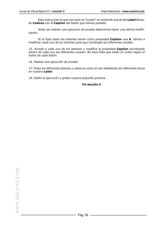 Curso de Visual Basic 6.0 - Lección 3                           Area Interactiva - www.areaint.com


                        Esta instrucción lo que nos hace es “sumar” el contenido actual del Label llama-
                  do Cadena con el Caption del botón que hemos pulsado.

                            Antes de realizar una ejecución de prueba deberemos hacer una última modifi-
                  cación.

                         Si te fijas todos los botones tienen como propiedad Caption una A. Vamos a
                  modificar cada uno de los botones para que contengan las diferentes vocales.

                  15. Accede a cada uno de los botones y modifica la propiedad Caption escribiendo
                  dentro de cada uno las diferentes vocales. No hace falta que estén en orden según el
                  índice de cada botón.

                  16. Realiza una ejecución de prueba.

                  17. Pulsa los diferentes botones y observa como se van añadiendo las diferentes letras
                  en nuestro Label.

                  18. Detén la ejecución y graba nuestra pequeña práctica.

                                                           Fin lección 4
WWW.AREAINT.COM




                                                        Pág. 59
 