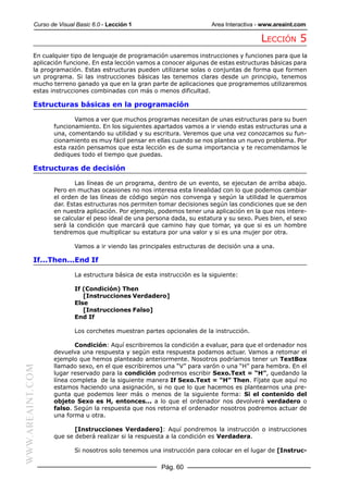 Curso de Visual Basic 6.0 - Lección 1                         Area Interactiva - www.areaint.com

                                                                                          LECCIÓN 5
           En cualquier tipo de lenguaje de programación usaremos instrucciones y funciones para que la
           aplicación funcione. En esta lección vamos a conocer algunas de estas estructuras básicas para
           la programación. Estas estructuras pueden utilizarse solas o conjuntas de forma que formen
           un programa. Si las instrucciones básicas las tenemos claras desde un principio, tenemos
           mucho terreno ganado ya que en la gran parte de aplicaciones que programemos utilizaremos
           estas instrucciones combinadas con más o menos dificultad.

           Estructuras básicas en la programación

                         Vamos a ver que muchos programas necesitan de unas estructuras para su buen
                  funcionamiento. En los siguientes apartados vamos a ir viendo estas estructuras una a
                  una, comentando su utilidad y su escritura. Veremos que una vez conozcamos su fun-
                  cionamiento es muy fácil pensar en ellas cuando se nos plantea un nuevo problema. Por
                  esta razón pensamos que esta lección es de suma importancia y te recomendamos le
                  dediques todo el tiempo que puedas.

           Estructuras de decisión

                          Las líneas de un programa, dentro de un evento, se ejecutan de arriba abajo.
                  Pero en muchas ocasiones no nos interesa esta linealidad con lo que podemos cambiar
                  el orden de las líneas de código según nos convenga y según la utilidad le queramos
                  dar. Estas estructuras nos permiten tomar decisiones según las condiciones que se den
                  en nuestra aplicación. Por ejemplo, podemos tener una aplicación en la que nos intere-
                  se calcular el peso ideal de una persona dada, su estatura y su sexo. Pues bien, el sexo
                  será la condición que marcará que camino hay que tomar, ya que si es un hombre
                  tendremos que multiplicar su estatura por una valor y si es una mujer por otra.

                          Vamos a ir viendo las principales estructuras de decisión una a una.

           If...Then...End If

                          La estructura básica de esta instrucción es la siguiente:

                          If (Condición) Then
                             [Instrucciones Verdadero]
                          Else
                             [Instrucciones Falso]
                          End If

                          Los corchetes muestran partes opcionales de la instrucción.

                         Condición: Aquí escribiremos la condición a evaluar, para que el ordenador nos
                  devuelva una respuesta y según esta respuesta podamos actuar. Vamos a retomar el
                  ejemplo que hemos planteado anteriormente. Nosotros podríamos tener un TextBox
                  llamado sexo, en el que escribiremos una “V” para varón o una “H” para hembra. En el
WWW.AREAINT.COM




                  lugar reservado para la condición podremos escribir Sexo.Text = “H”, quedando la
                  línea completa de la siguiente manera If Sexo.Text = “H” Then. Fíjate que aquí no
                  estamos haciendo una asignación, si no que lo que hacemos es plantearnos una pre-
                  gunta que podemos leer más o menos de la siguiente forma: Si el contenido del
                  objeto Sexo es H, entonces... a lo que el ordenador nos devolverá verdadero o
                  falso. Según la respuesta que nos retorna el ordenador nosotros podremos actuar de
                  una forma u otra.

                         [Instrucciones Verdadero]: Aquí pondremos la instrucción o instrucciones
                  que se deberá realizar si la respuesta a la condición es Verdadera.

                          Si nosotros solo tenemos una instrucción para colocar en el lugar de [Instruc-

                                                        Pág. 60
 