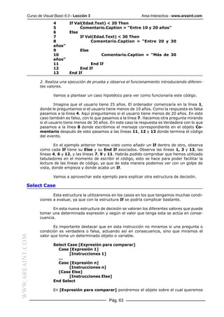Curso de Visual Basic 6.0 - Lección 3                        Area Interactiva - www.areaint.com
                          4        If Val(Edad.Text) < 20 Then
                          5             Comentario.Caption = “Entre 10 y 20 años”
                          6        Else
                          7             If Val(Edad.Text) < 30 Then
                          8                  Comentario.Caption = “Entre 20 y 30
                          años”
                          9               Else
                          10                       Comentario.Caption = “Más de 30
                          años”
                          11                 End If
                          12            End If
                          13       End If

                  2. Realiza una ejecución de prueba y observa el funcionamiento introduciendo diferen-
                  tes valores.

                          Vamos a plantear un caso hipotético para ver como funcionaría este código.

                          Imagina que el usuario tiene 25 años. El ordenador comenzaría en la línea 1,
                  donde le preguntamos si el usuario tiene menos de 10 años. Como la respuesta es falsa
                  pasamos a la línea 4. Aquí preguntamos si el usuario tiene menos de 20 años. En este
                  caso también es falso, con lo que pasamos a la línea 7. Hacemos otra pregunta mirando
                  si el usuario tiene menos de 30 años. En este caso la respuesta es Verdadera con lo que
                  pasamos a la línea 8 donde escribimos el mensaje correspondiente en el objeto Co-
                  mentario después de esto pasamos a las líneas 11, 12 y 13 donde termina el código
                  del evento.

                          En el ejemplo anterior hemos visto como añadir un If dentro de otro, observa
                  como cada If tiene su Else y su End If asociados. Observa las líneas 1, 3 y 13, las
                  líneas 4, 6 y 12, y las líneas 7, 9 y 11. Habrás podido comprobar que hemos utilizado
                  tabuladores en el momento de escribir el código, esto se hace para poder facilitar la
                  lectura de las líneas de código, ya que de esta manera podemos ver con un golpe de
                  vista, donde empieza y donde acaba un If.

                          Vamos a aprovechar este ejemplo para explicar otra estructura de decisión.

           Select Case

                         Esta estructura la utilizaremos en los casos en los que tengamos muchas condi-
                  ciones a evaluar, ya que con la estructura If se podría complicar bastante.

                         En esta nueva estructura de decisión se valoran los diferentes valores que puede
                  tomar una determinada expresión y según el valor que tenga esta se actúa en conse-
                  cuencia.

                         Es importante destacar que en esta instrucción no miramos si una pregunta o
                  condición es verdadera o falsa, actuando así en consecuencia, sino que miramos el
                  valor que toma un determinado objeto o variable.
WWW.AREAINT.COM




                          Select Case [Expresión para comparar]
                            Case [Expresión 1]
                                  [Instrucciones 1]
                            ...
                            Case [Expresión n]
                                  [Instrucciones n]
                            [Case Else]
                                  [Instrucciones Else]
                          End Select

                          En [Expresión para comparar] pondremos el objeto sobre el cual queremos

                                                      Pág. 63
 