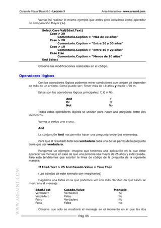 Curso de Visual Basic 6.0 - Lección 3                          Area Interactiva - www.areaint.com


                        Vamos ha realizar el mismo ejemplo que antes pero utilizando como operador
                  de comparación Mayor (>).

                             Select Case Val(Edad.Text)
                                  Case > 30
                                       Comentario.Caption      = “Más de 30 años”
                                  Case > 20
                                       Comentario.Caption      = “Entre 20 y 30 años”
                                  Case > 10
                                       Comentario.Caption      = “Entre 10 y 20 años”
                                  Case Else
                                       Comentario.Caption      = “Menos de 10 años”
                             End Select

                          Observa las modificaciones realizadas en el código.


           Operadores lógicos

                        Con los operadores lógicos podemos mirar condiciones que tengan de depender
                  de más de un criterio. Como puede ser: Tener más de 18 años y medir 1’70 m.

                          Estos son los operadores lógicos principales: Y, O y No.

                                                   And                          Y
                                                   Or                           O
                                                   Not                          No

                        Todos estos operadores lógicos se utilizan para hacer una pregunta entre dos
                  elementos.

                          Vamos a verlos uno a uno.

                          And

                          La conjunción And nos permite hacer una pregunta entre dos elementos.

                         Para que el resultado total sea verdadero cada una de las partes de la pregunta
                  tiene que ser verdadero.

                         Pongamos un ejemplo: imagina que tenemos una aplicación en la que debe
                  aparecer un mensaje en caso de que una persona sea mayor de 25 años y esté casada.
                  Para esto tendríamos que escribir la línea de código de la pregunta de la siguiente
                  manera:

                          If Edad.Text > 25 And Casado.Value = True Then
WWW.AREAINT.COM




                          (Los objetos de este ejemplo son imaginarios)

                        Hagamos una tabla en la que podemos ver con más claridad en que casos se
                  mostraría el mensaje.

                        Edad.Text              Casado.Value                          Mensaje
                        Verdadero              Verdadero                               Sí
                        Verdadero              Falso                                   No
                        Falso                  Verdadero                               No
                        Falso                  Falso                                   No

                          Observa que solo se mostrará el mensaje en el momento en el que las dos

                                                         Pág. 65
 