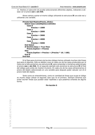 Curso de Visual Basic 6.0 - Lección 3                        Area Interactiva - www.areaint.com
                  11. Realiza un ejecución de prueba seleccionando diferentes objetos, indicando si de-
                  seas ver el precio con o sin IVA.

                          Ahora vamos a poner el mismo código utilizando la estructura If una sola vez y
                  utilizando una variable.

                          Private Sub MostrarPrecio_Click()
                            Select Case ListaObjetos.ListIndex
                               Case 0
                                    Precios = 1000
                               Case 1
                                    Precios = 2000
                               Case 2
                                    Precios = 3000
                               Case 3
                                    Precios = 4000
                               Case 4
                                    Precios = 5000
                            End Select
                            If SinIVA.Value = True Then
                               Precio.Caption = Precios
                            Else
                               Precio.Caption = Precios + (Precios * 16 / 100)
                            End If
                          End Sub

                          Si te fijas para el primero de los dos códigos hemos utilizado muchas más líneas
                  que para el segundo. Esto es debido a que en cada uno de los casos producidos por el
                  índice de la lista poníamos una estructura If, para comprobar si teníamos seleccionado
                  el precio con o sin IVA. En el segundo ejemplo solo ponemos la estructura If al final
                  del código justo antes de mostrar el precio. En cada uno de los casos almacenamos el
                  precio del objeto seleccionado en una variable para después poder calcular con él el
                  precio total del objeto.

                         Tanto como en entendimiento, como en cantidad de líneas que ocupa el código
                  es mucho mejor utilizar el segundo caso que no el primero. Siempre tenemos que
                  evitar escribir líneas que puedan estar repetidas o que podamos evitarlas de alguna
                  forma.

                                                      Fin lección 5
WWW.AREAINT.COM




                                                       Pág. 69
 