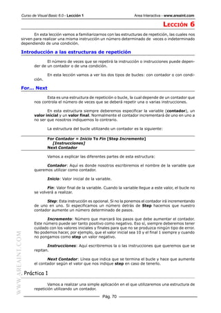 Curso de Visual Basic 6.0 - Lección 1                          Area Interactiva - www.areaint.com

                                                                                            LECCIÓN 6
                  En esta lección vamos a familiarizarnos con las estructuras de repetición, las cuales nos
           sirven para realizar una misma instrucción un número determinado de veces o indeterminado
           dependiendo de una condición.

           Introducción a las estructuras de repetición

                         El número de veces que se repetirá la instrucción o instrucciones puede depen-
                  der de un contador o de una condición.

                          En esta lección vamos a ver los dos tipos de bucles: con contador o con condi-
                  ción.

           For... Next

                        Esta es una estructura de repetición o bucle, la cual depende de un contador que
                  nos controla el número de veces que se deberá repetir una o varias instrucciones.

                         En esta estructura siempre deberemos especificar la variable (contador), un
                  valor inicial y un valor final. Normalmente el contador incrementará de uno en uno a
                  no ser que nosotros indiquemos lo contrario.

                          La estructura del bucle utilizando un contador es la siguiente:

                          For Contador = Inicio To Fin [Step Incremento]
                            [Instrucciones]
                          Next Contador

                          Vamos a explicar las diferentes partes de esta estructura:

                        Contador: Aquí es donde nosotros escribiremos el nombre de la variable que
                  queremos utilizar como contador.

                          Inicio: Valor inicial de la variable.

                         Fin: Valor final de la variable. Cuando la variable llegue a este valor, el bucle no
                  se volverá a realizar.

                        Step: Esta instrucción es opcional. Si no la ponemos el contador irá incrementando
                  de uno en uno. Si especificamos un número detrás de Step hacemos que nuestro
                  contador aumente un número determinado de pasos.

                         Incremento: Número que marcará los pasos que debe aumentar el contador.
                  Este número puede ser tanto positivo como negativo. Eso sí, siempre deberemos tener
                  cuidado con los valores iniciales y finales para que no se produzca ningún tipo de error.
                  No podemos hacer, por ejemplo, que el valor inicial sea 10 y el final 1 siempre y cuando
WWW.AREAINT.COM




                  no pongamos como step un valor negativo.

                         Instrucciones: Aquí escribiremos la o las instrucciones que queremos que se
                  repitan.

                         Next Contador: Línea que indica que se termina el bucle y hace que aumente
                  el contador según el valor que nos indique step en caso de tenerlo.

           . Práctica 1

                         Vamos a realizar una simple aplicación en el que utilizaremos una estructura de
                  repetición utilizando un contador.

                                                         Pág. 70
 