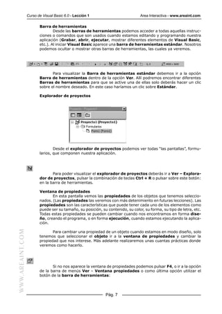 Curso de Visual Basic 6.0 - Lección 1                          Area Interactiva - www.areaint.com

                         Barra de herramientas
                                 Desde las barras de herramientas podemos acceder a todas aquellas instruc-
                         ciones o comandos que son usados cuando estamos editando y programando nuestra
                         aplicación (Grabar, abrir, ejecutar, mostrar diferentes elementos de Visual Basic,
                         etc.). Al iniciar Visual Basic aparece una barra de herramientas estándar. Nosotros
                         podemos ocultar o mostrar otras barras de herramientas, las cuales ya veremos.




                                Para visualizar la Barra de herramientas estándar debemos ir a la opción
                         Barra de herramientas dentro de la opción Ver. Allí podremos encontrar diferentes
                         Barras de herramientas para que se active una de ellas solo deberás hacer un clic
                         sobre el nombre deseado. En este caso haríamos un clic sobre Estándar.

                         Explorador de proyectos




                                 Desde el explorador de proyectos podemos ver todas “las pantallas”, formu-
                         larios, que componen nuestra aplicación.




                                Para poder visualizar el explorador de proyectos deberás ir a Ver – Explora-
                         dor de proyectos, pulsar la combinación de teclas Ctrl + R o pulsar sobre este botón:
                         en la barra de herramientas.

                         Ventana de propiedades
                                En esta pantalla vemos las propiedades de los objetos que tenemos seleccio-
                         nados. (Las propiedades las veremos con más detenimiento en futuras lecciones). Las
                         propiedades son las características que puede tener cada uno de los elementos como
                         puede ser su tamaño, su posición, su contenido, su color, su forma, su tipo de letra, etc.
                         Todas estas propiedades se pueden cambiar cuando nos encontramos en forma dise-
                         ño, creando el programa, o en forma ejecución, cuando estamos ejecutando la aplica-
                         ción.
WWW.AREAINT.COM




                                Para cambiar una propiedad de un objeto cuando estamos en modo diseño, solo
                         tenemos que seleccionar el objeto ir a la ventana de propiedades y cambiar la
                         propiedad que nos interese. Más adelante realizaremos unas cuantas prácticas donde
                         veremos como hacerlo.




                                Si no nos aparece la ventana de propiedades podemos pulsar F4, o ir a la opción
                         de la barra de menús Ver – Ventana propiedades o como última opción utilizar el
                         botón de la barra de herramientas:




                                                             Pág. 7
 