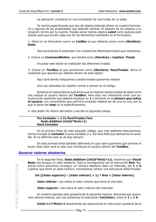 Curso de Visual Basic 6.0 - Lección 3                          Area Interactiva - www.areaint.com


                          La aplicación consistirá en una simulación de una tirada de un dado.

                          Te iremos especificando que tipo de objetos deberás añadir en nuestro formula-
                  rio y algunas de las propiedades que deberás cambiar. El aspecto de los objetos y su
                  situación corren por tu cuenta. Puedes poner tantos objetos Label como quieras para
                  aclarar para que sirven cada uno de los elementos insertados en el formulario.

                  1. Sitúa en un formulario nuevo un ListBox al que deberás poner como (Nombre):
                  Dado.

                          Aquí será donde el ordenador nos muestre las diferentes tiradas que realizamos.

                  2. Coloca un CommandBotton, que tendrá como (Nombre) y Caption: Tirada.

                          Al pulsar este botón se realizarán las diferentes tiradas.

                  3. Coloca un TextBox al que pondremos como (Nombre): NumTiradas. Borra el
                  contenido que aparece por defecto dentro de este objeto.

                          Aquí será donde indiquemos cuantas tiradas queremos realizar.

                          Una vez colocados los objetos vamos a pensar en el código.

                         Nosotros en esta práctica queremos que se realicen tantas tiradas de dado como
                  nos indique el usuario dentro del TextBox. Para esto nos interesaría crear una es-
                  tructura de repetición que debería empezar en 1 y terminar en el número que indica
                  el usuario. Los incrementos que sufrirá el contador deberá ser de uno en uno, por lo
                  que la parte del step no la especificaremos.

                  4. Haz doble clic dentro del botón y escribe el siguiente código.

                          For Contador = 1 To NumTiradas.Text
                            Dado.AddItem (Int(6*Rnd)+1)
                          Next Contador

                          En la primera línea de este pequeño código, que más adelante depuraremos,
                  hemos iniciado el contador (nueva variable) a 1. No hace falta que definamos la varia-
                  ble. Al no definirla esta es de tipo Variant1.

                         En esta primera línea también definimos en que valor queremos que termine el
                  bucle. Este valor será el valor que introduzca el usuario dentro del TextBox.

           Generar valores aleatorios

                         En la segunda línea, Dado.AddItem (Int(6*Rnd)+1)), hacemos que Visual
                  Basic nos busque un valor aleatorio. Esto lo conseguimos con la instrucción Rnd. No-
WWW.AREAINT.COM




                  sotros como queremos conseguir un número aleatorio dado un intervalo, del 1 al 6
                  (valores que tiene un dado común), necesitamos utilizar una estructura determinada:

                        Int ([Valor superior] – [Valor inferior] + 1) * Rnd + [Valor inferior]

                          Valor inferior: nos indica el valor mínimo que tiene el intervalo.

                          Valor superior: nos indica el valor máximo del intervalo.

                        En nuestro ejemplo esto quedaría de la siguiente manera. Recuerda que quere-
                  mos valores enteros, por eso utilizamos la instrucción Int(Valor), entre el 1 y el 6.

                          Int(6-1+1*Rnd)+1 Resolviendo las operaciones la instrucción quedaría de la

                                                        Pág. 71
 